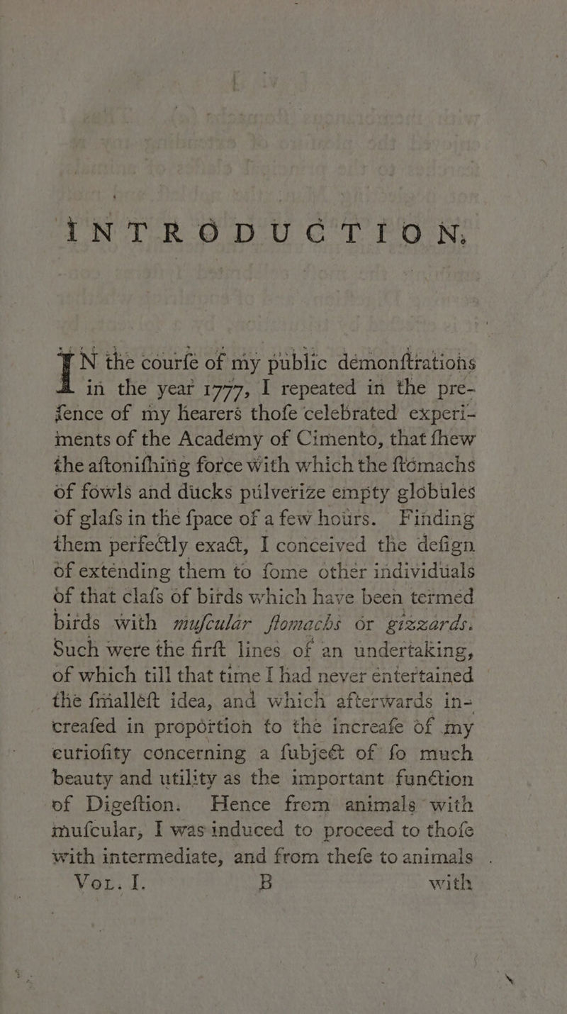 oN oT RO DO CT POON, TN the courfé of my public démonftrations H in the year 1777, I repeated in the pre- fence of my hearers thofe celebrated experi- ments of the Academy of Cimento, that fhew the aftonifhinig force With which the ftomachs of fowls and dicks pulverize empty globules of glafs in the fpace of a few hotirs. Finding them perfectly exa&amp;, I conceived the defign of extending them to fome other individuals of that Hit: of birds which have been termed birds with mujfcular flomachs or gizzards: Such were the firft lines of 2 an undertaking, of which till that time I had never entertained the frialléft idea, and which afterwards in- creafed in proportion to the increafe of my eutiofity concerning a fubje&amp; of fo much beauty and utility as the important fun&amp;ion of Digeftion: Hence frem animals with mufcular; I was induced to proceed to thofe with intermediate, and from thefe to animals voga Ei B with