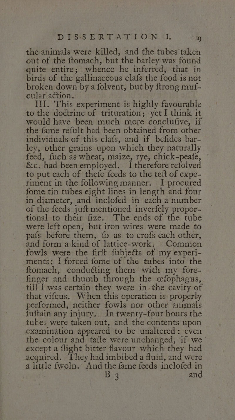 the animals were killed, and the tubes taken out of the ftomach, but the barley was found quite entire; whence he inferred, that in birds of the gallinaceous clafs the food is not broken down by a folvent, but by ftrong muf- cular action, 3 III. This experiment is highly favourable to the doltrine of trituration; yet I think it would have been much more conclufive, if the fame refult had been obtained from other individuals of this clafs, and if befides bar- ley, other grains upon which they naturally feed, fuch as wheat, maize, rye, chick-peafe, &amp;c. had beenemployed. I therefore refolved to put each of thefe feeds to the teft of expe- riment in the following manner. I procured fome tin tubes eight lines in length and four in diameter, and inclofed in each a number of the feeds juft mentioned inverfely propor- tional to their fize. The ends of the tube were left open, but iron wires were made to pafs before them, fo as to crofs each other, and form a kind of lattice-work. Common fowls were the firft fubjects of my experi- ments: I forced fome of the tubes into the ftomach, conducting them with my fore- finger and thumb through the cefophagus, till I was certain they were in: the cavity of that vifcus. When this operation is properly performed, neither fowls nor other animals fuftain any injury. In twenty-four hours the tukes were taken out, and the contents upon examination appeared to be unaltered: even the. colour and tafte were unchanged, if we except a flight bitter flavour which they had acquired. ‘They had imbibed a fluid, and were a little fwoln. And the fame feeds inclofed in 3 B 3 and