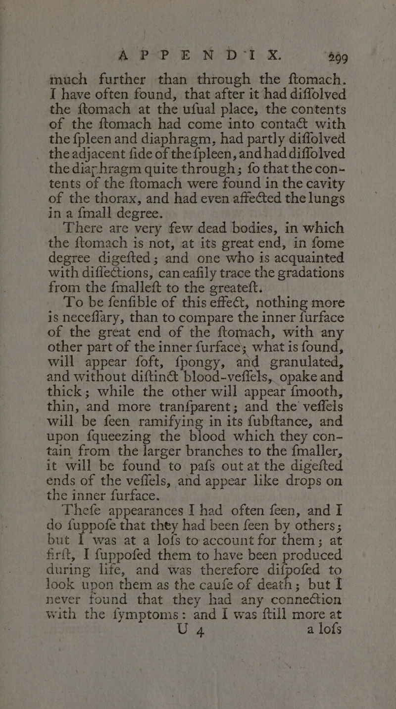 A PPE N DU X. 499 much further than through the ftomach. I have often found, that after it had diffolved the ftomach at the ufual place; the contents of the ftomach had come into conta&amp; with the {pleen and diaphragm, had partly diffolved . the adjacent fide of the{pleen, and had diffolved the diarhragm quite through; fo that the con- tents of the ftomach were found in the cavity of the thorax, and had even affected the lungs in a {mall degree. There are very few dead bodies, in which the ftomach is not, at its great end, in fome degree digefted; and one who is acquainted with diffections, can cafily trace the gradations from the fmalleft to the greateft. To be fenfible of this effe&amp;, nothing more is neceffary, than to compare the inner furface of the great end of the ftomach, with any other part of the inner furface; what is found, will appear foft, fpongy, and granulated, and without diftin&amp; blood-veffels, opake and thick; while the other will appear fmooth, thin, and more tranfparent; and the veffels . will be feen ramifying in its fubftance, and upon fqueezing the blood which they con- tain from the larger branches to the fmaller, it will be found to pafs outat the digefted ends of the veflels, and appear like drops on the inner furface. Thefe appearances I had often feen, and I do fuppofe that they had been {een by others; but 1 was at a lofs to account for them; at firft, I fuppofed them to have been produced during life, and was therefore difpofed to look upon them as the caufe of death; but I never found that they had any connection with the fymptoms: and I was ftill more at U 4 a lofs