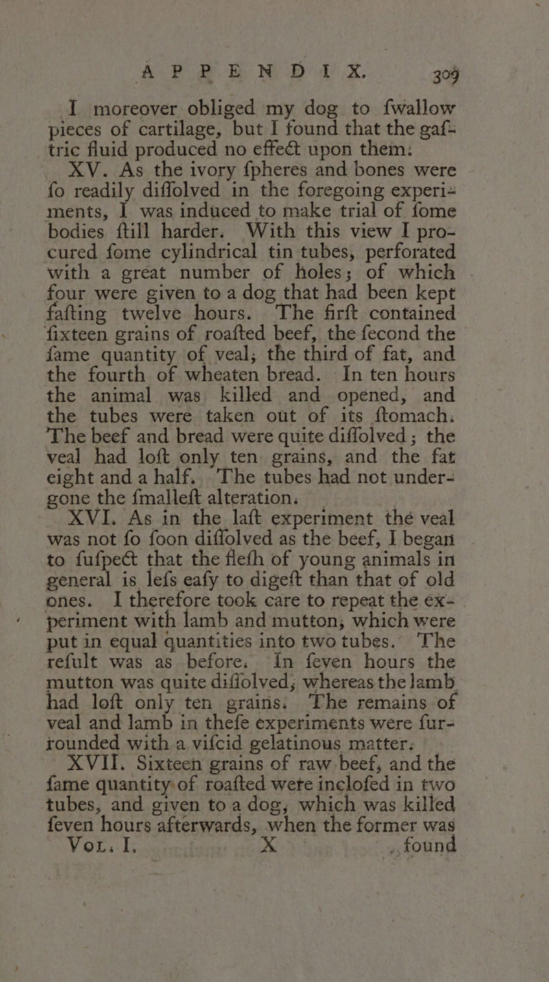 I moreover obliged my dog to {wallow pieces of cartilage, but I found that the gaf= tric fluid produced no effe&amp; upon them: XV. As the ivory {pheres and bones were fo readily diffolved in the foregoing experi= ments, I was induced to make trial of fome bodies ftill harder. With this view I pro- cured fome cylindrical tin tubes, perforated with a great number of holes; of which . four were given to a dog that had been kept fafting twelve hours. The firft contained fixteen grains of roafted beef, the fecond the fame quantity of veal; the third of fat, and the fourth of wheaten bread. In ten hours the animal was killed and opened, and the tubes were taken out of its ftomach. The beef and bread were quite diffolved ; the veal had loft only ten. grains, and the fat eight and a half, The tubes had not under- gone the fmalleft alteration. _ He XVI. As in the laft experiment thé veal was not fo foon diffolved as the beef, I began to fufpe&amp; that the fiefh of young animals in general is lefs eafy to digeft than that of old ones. I therefore took care to repeat the ex- periment with lamb and mutton; which were put in equal quantities into two tubes. The refult was as before. In feven hours the mutton was quite diffolved; whereas the lamb. had loft only ten grains: The remains of veal and lamb in thefe experiments were fur- rounded with a vifcid gelatinous matter. XVII. Sixteen grains of raw beef, and the fame quantity of roafted wete inclofed in two tubes, and given to a dog; which was killed feven hours afterwards, when the former was Vou. I. > found