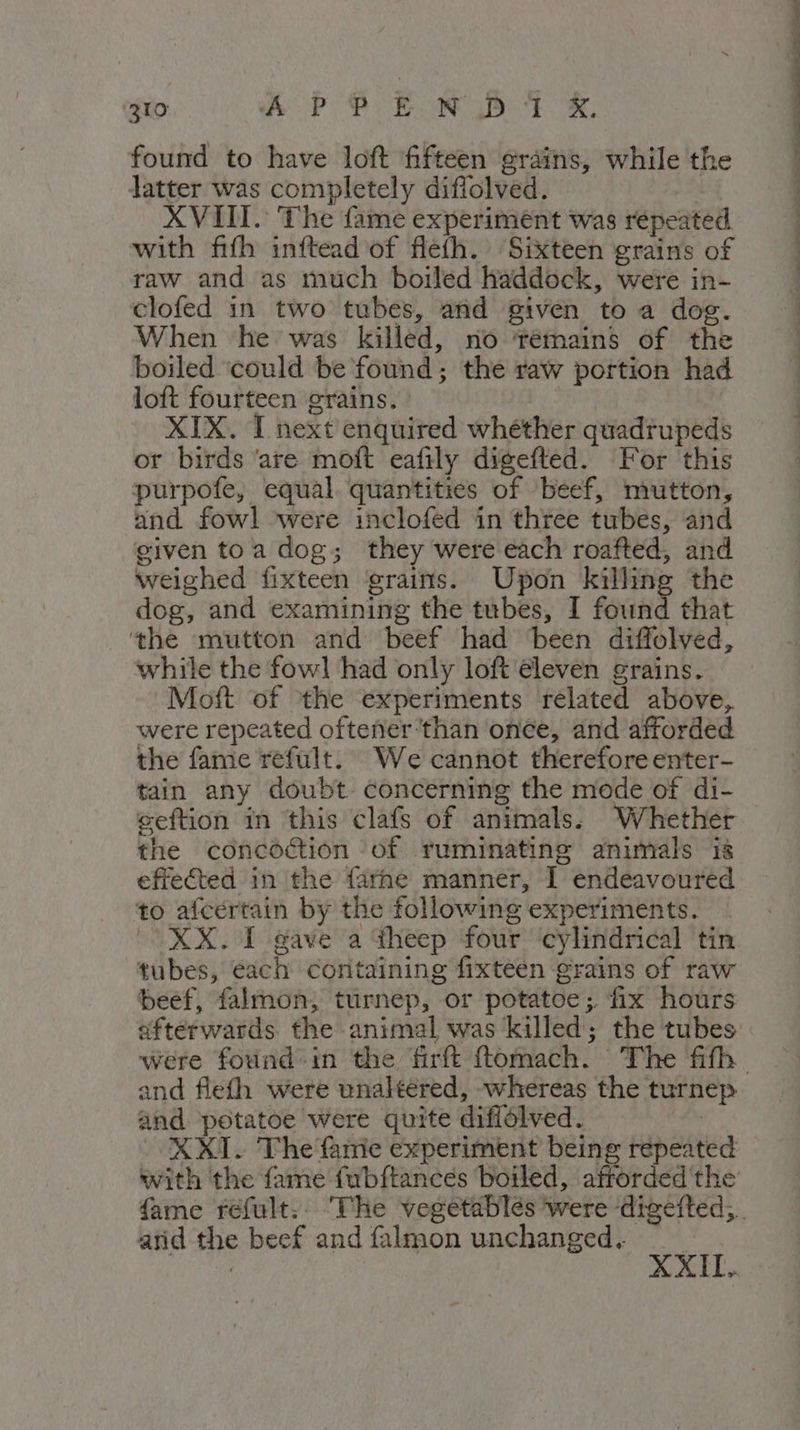 found to have loft fifteen grains, while the latter was completely diffolved. XVIII. The fame experiment was repeated with fifh inftead of flefh. Sixteen grains of raw and as much boiled haddock, were in- clofed in two tubes, and given to a dog. When he was killed, no tTémains of the boiled ‘could be found; the raw portion had loft fourteen grains. | XIX. I next enquired whether quadrupeds or birds ‘are moft eafily digefted. For this purpofe, equal. quantities of beef, mutton, and fowl were inclofed in three tubes, and given toa dog; they were each roafted, and weighed fixteen grains. Upon killing the dog, and examining the tubes, I found that the mutton and beef had been diffolved, while the fowl had only loft eleven grains. Moft of the experiments related above, were repeated oftener ‘than once, and afforded the fame refult. We cannot therefore enter- tain any doubt. concerning the mode of di- seftion in this clafs of animals. Whether the concoction of ruminating animals is effected in the farne manner, I endeavoured to afcertain by the following experiments. (XX. I gave a theep four ‘cylindrical tin tubes, each containing fixteen grains of raw beef, falmon; turnep, or potatoe;. fix hours afterwards. the animal was killed; the tubes were found in the firftt fttomach. The fifth and potatoe were quite diffolved. XXI. The famie experiment being repeated with the fame fubftances boiled, aftorded the atid the beef and falmon unchanged. | IO. XXI