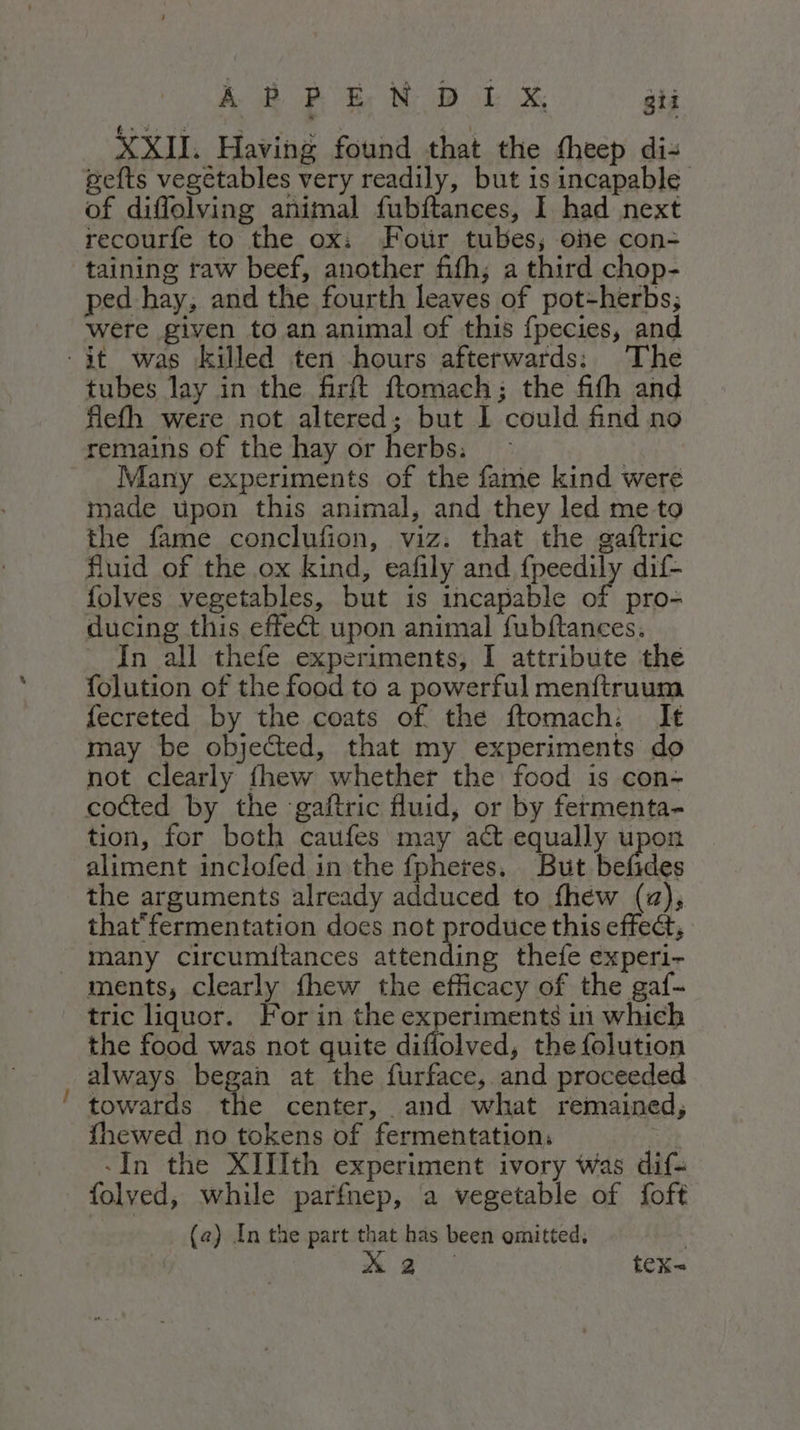 ~*~. pefts vegetables very readily, but is incapable of diffolving animal fubftances, I had next recourfe to the ox: Fotir tubes; one con- taining taw beef, another fifh; a third chop- ped hay, and the fourth leaves of pot-herbs; were given to an animal of this fpecies, and tubes lay in the firft ftomach; the fifh and flefh were not altered; but I could find no remains of the hay or herbs: Many experiments of the fame kind were made upon this animal, and they led me to the fame conclufion, viz: that the gaftric fluid of the ox kind, eafily and fpeedily dif- folves vegetables, but is incapable of pro- ducing this effect upon animal fubftances, In all thefe experiments, I attribute the folution of the food to a powerful menftruum fecreted by the coats of the ftomach: It may be objected, that my experiments do not clearly fhew whether the food is con- co&amp;ed by the ‘gaftric fluid, or by fermenta- tion, for both caufes may act equally upon aliment inclofed in the {fpheres. But befides the arguments already adduced to fhew (za), that'fermentation does not produce this effe&amp;, many circumitances attending thefe experi- ments, clearly fhew the efficacy of the gaf- tric liquor. For in the experiments in which the food was not quite diflolved, the folution always began at the furface, and proceeded towards thie center, and what remained, {hewed no tokens of fermentation: dn «In the XIIIth experiment ivory was dif= folved, while parfnep, a vegetable of foft | (2) In the part that has been omitted, | x } tex=