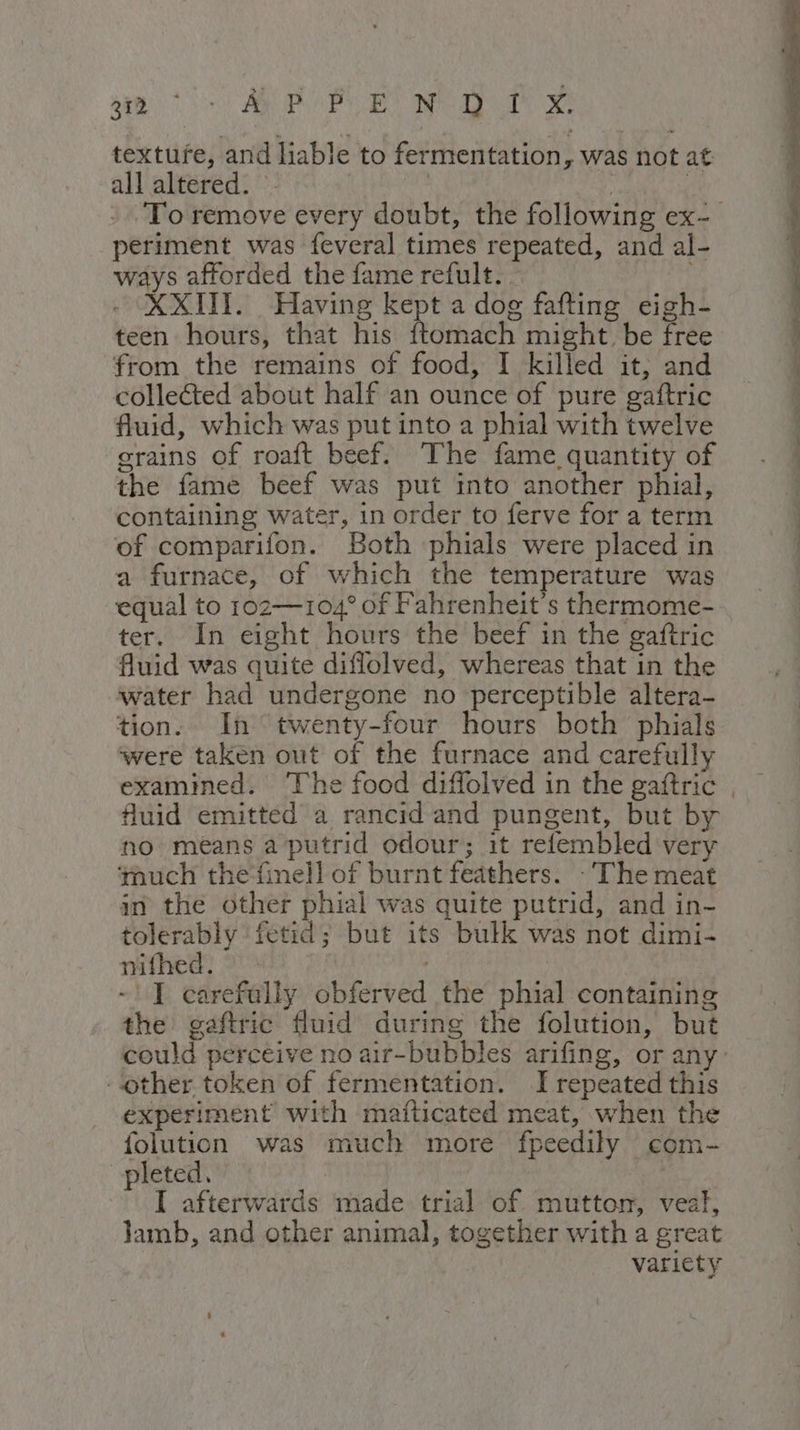 pa ro) API NEI xe textufe, and liable to fermentation, was not at all altered. ©. | dr? cd To remove every doubt, the following ex- periment was feveral times repeated, and al- ways afforded the fame refult.. XXIII. Having kept a dog fafting eigh- teen hours, that his ftomach might be free from the remains of food, I killed it, and collected about half an ounce of pure gaftric fluid, which was put into a phial with twelve grains of roaft beef. The fame quantity of the fame beef was put into another phial, containing water, in order to ferve for a term of comparifon. Both phials were placed in a furnace, of which the temperature was equal to 1oz—104° of Fahrenheit's thermome- ter. In eight hours the beef in the gaftric fluid was quite diflolved, whereas that in the water had undergone no perceptible altera- tion. In twenty-four hours both phials were taken out of the furnace and carefully examined. The food diffolved in the gaftric , fluid emitted a rancid and pungent, but by no means a putrid odour; it refembled very ‘much the‘finell of burnt feathers. - ‘The meat an the other phial was quite putrid, and in- tolerably fetid; but its bulk was not dimi- nifhed. -!I carefully obferved the phial containing the gaftric fluid during the folution, but could perceive no air-bubbles arifing, or any. ‘other token of fermentation. I repeated this experiment with mafticated meat, when the {olution was much more fpeedily com- pleted. ay I afterwards made trial of mutton, veal, Jamb, and other animal, together with a great variety