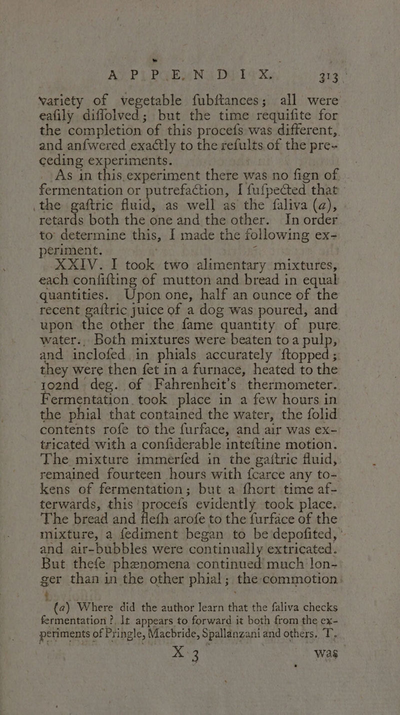APL POOR Ny Das ba X, qua. variety of vegetable fubftances; all were eafily diffolved; but the time requifite for the completion of this procefs was different,. and anfwered exactly to the refults of the pre- ceding experiments. | As in this experiment there was no fign of. fermentation or putrefaction, [ fufpected that the gaftric fluid, as well as the faliva (a), retards both the one and the other. In order to: determine this, I made the following ex- periment. ' XXIV. I took two alimentary mixtures, each confifting of mutton and bread in equal quantities. Upon one, half an ounce of the recent gaftric juice of a dog was poured, and upon the other the fame quantity of pure. water., Both mixtures were beaten to a pulp, and inclofed in phials accurately ftopped; they were then fet in a furnace, heated to the 102nd deg. of Fahrenheit’s thermometer. ermentation. took place in a few hours in the phial that contained the water, the folid contents rofe to the furface, and air was ex- tricated with a confiderable inteftine motion. The mixture immerfed in the gaitric fluid, remained fourteen hours with fcarce any to- kens of fermentation; but a fhort time af- terwards, this ‘procefs evidently took place. The bread and flefh arofe to the furface of the mixture, a fediment began to be depofited,* and air-bubbles were continually extricated. But thefe phenomena continued much lon- ger than in the other phial; the commotion: - Dori {a) Where did the author learn that the faliva checks fermentation ?, lt appears to forward it both from the ex- periments of Pringle, Macbride, Spallanzani and others. T, > Was