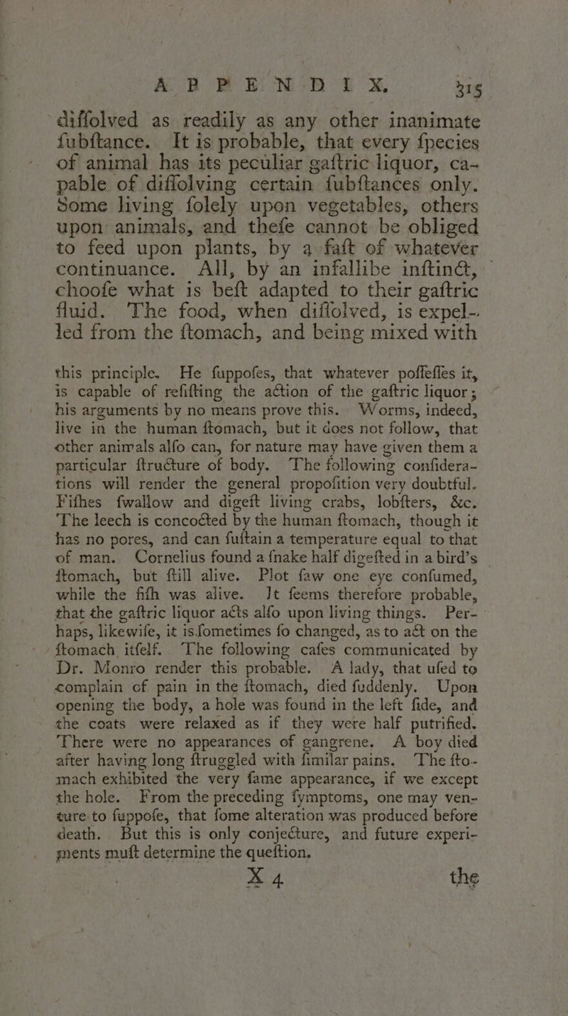 ABBE NE GX 216 ‘diffolved as readily as any other inanimate fubftance. It is probable, that every fpecies of animal has its peculiar gaftric liquor, ca- pable of diffolving certain fubftances only. Some living folely upon vegetables, others upon animals, and thefe cannot be obliged to feed upon plants, by a faft of whatever continuance. All, by an infallibe inftin&amp;, choofe what is beft adapted to their gaftric fluid. The food, when diflolved, is expel-. led from the ftomach, and being mixed with this principle. He fuppofes, that whatever poffeffes it, is capable of refifting the action of the gaftric liquor ; his arguments by no means prove this. Worms, indeed, live in the human ftomach, but it does not follow, that other animals alfo can, for nature may have given thema particular ftru€ture of body. ‘The following confidera- tions will render the general propofition very doubtful. Fifhes fwallow and digeft living crabs, lobfters, &amp;c. The leech is concoéted by the human ftomach, though it has no pores, and can fuftain a temperature equal to that of man. Cornelius found a fnake half digefted in a bird’s © ftomach, but ftill alive. Plot faw one eye confumed, while the fifth was alive. Jt feems therefore probable, that the gaftric liquor acts alfo upon living things. Per- haps, likewife, it is fometimes fo changed, as to aét on the Dr. Monro render this probable. A lady, that ufed to complain cf pain in the ftomach, died fuddenly. Upon opening the body, a hole was found in the left fide, and the coats were relaxed as if they were half putrified. There were no appearances of gangrene. A boy died after having long ftruggled with fimilar pains, The fto- mach exhibited the very fame appearance, if we except the hole. From the preceding fymptoms, one may ven- ture to fuppofe, that fome alteration was produced before death. But this is only conjecture, and future experi- gents muft determine the queftion. X 4 the