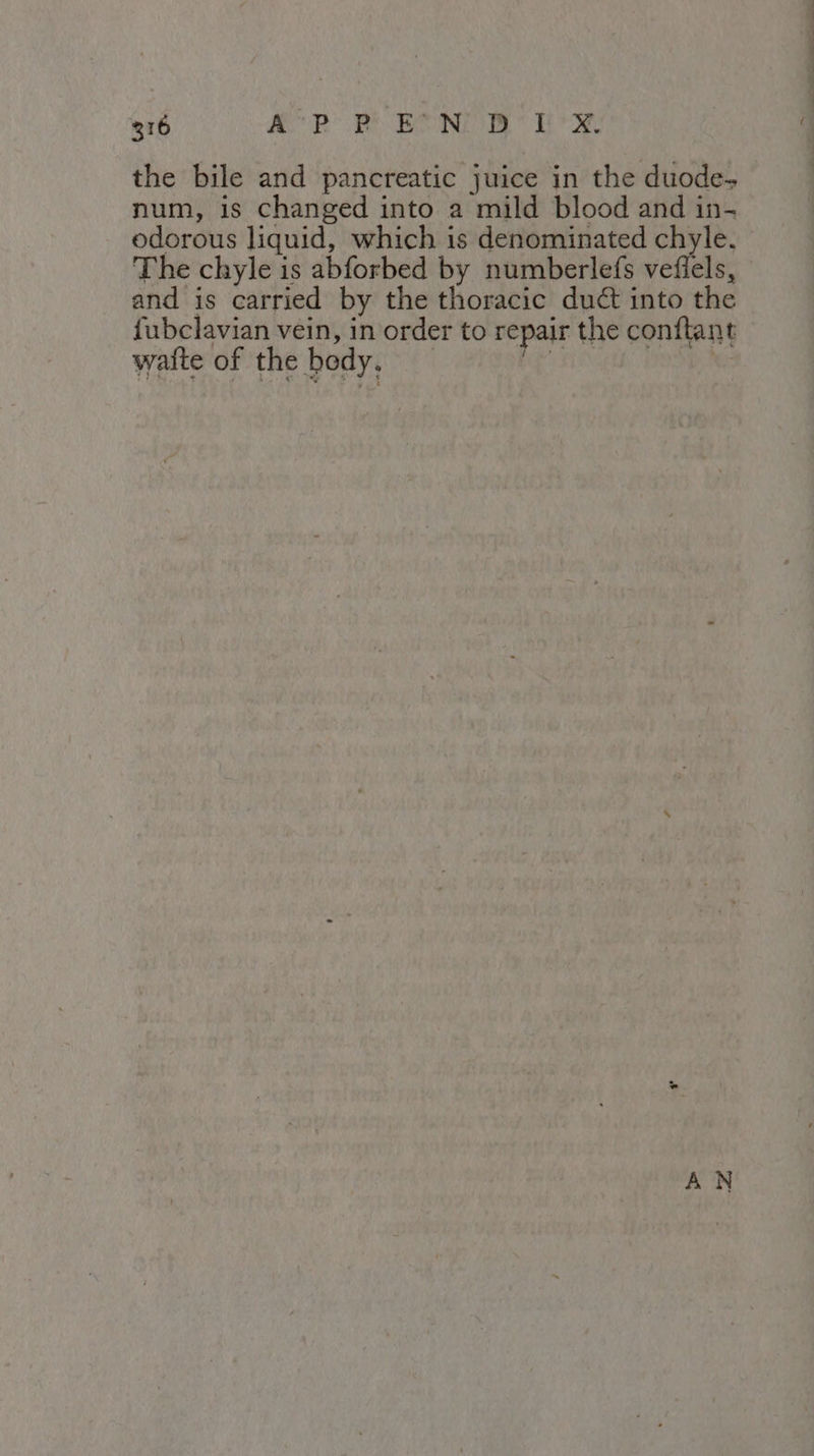 the bile and pancreatic juice in the duode- num, is changed into a mild blood and in- odorous liquid, which is denominated chyle. The chyle is abforbed by numberlefs vefiels, and is carried by the thoracic duct into the fubclavian vein, in order to repair the conftant waite of the body, 4 FO PONG RS AN