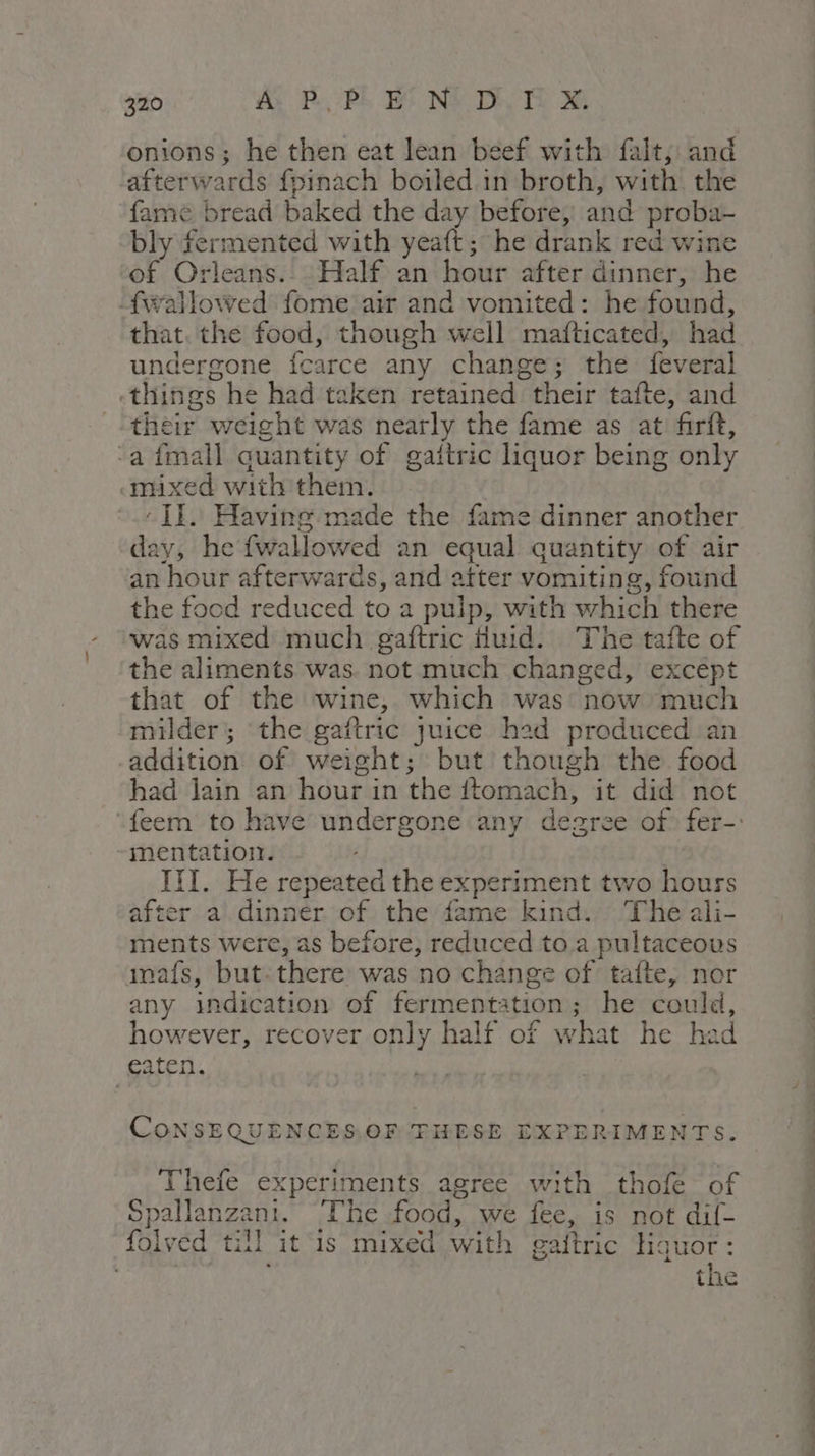 onions; he then eat lean beef with fait; and ‘afterwards fpinach boiled.in broth, with the fame bread baked the day before, and proba- bly fermented with yeaft; he drank red wine of Orleans... Half an hour after dinner, he fwallowed fome air and vomited: he found, that. the food, though well mafticated, had undergone fcarce any change; the feveral «things he had taken retained their tafte, and their weight was nearly the fame as at firit, “a fmall quantity of gaitric liquor being only mixed with them. : II. Having made the fame dinner another day, he fwallowed an equal quantity of air an hour afterwards, and atter vomiting, found the food reduced to a puip, with which there was mixed much gaftric Huid. The tafte of the aliments was. not much changed, except that of the wine, which was now much milder; the gaftric juice hed produced an addition of weight; but though the food had jain an hour in the ftomach, it did not mentation. III. He repeated the experiment two hours after al dinner of the fame kind. The ali- ments were, as before, reduced to a pultaceous nafs, but there was no change of tafte, nor any indication of fermentation; he could, however, recover only half of what he had eaten. CoNSEQUENCES.OF THESE EXPERIMENTS. Thefe experiments agree with thofe of Spallanzani. The food, we fee, is not dil- folved till it is mixed with gaftric liquor: the