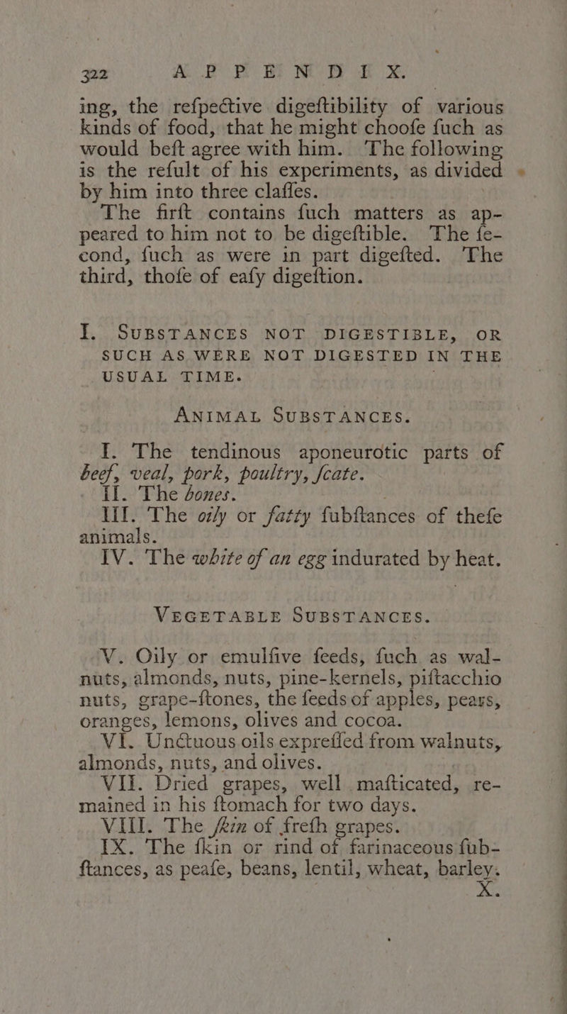 ing, the refpective digeftibility of various kinds of food, that he might choofe fuch as would beft agree with him. The following is the refult of his experiments, as divided by him into three claffes. _ | The firft contains fuch matters as ap- peared to him not to be digeftible. The fe- cond, fuch as were in part digefted. The third, thofe of eafy digeftion. I. SUBSTANCES NOT DIGESTIBLE, OR SUCH AS WERE NOT DIGESTED IN THE USUAL TIME. i ANIMAL SUBSTANCES. I. The tendinous aponeurotic parts of beef, veal, pork, poultry, fcate. II. The ones. III. The oz/y or fatty fubftances of thefe animals. IV. The whzte of an egg indurated by heat. VEGETABLE SUBSTANCES. V. Oily or emulfive feeds, fuch as wal- nuts, almonds, nuts, pine-kernels, piftacchio nuts, grape-ftones, the feeds of ae pears, oranges, lemons, olives and cocoa. VI. Undtuous oils exprefled from walnuts, almonds, nuts, and olives. | VII. Dried grapes, well. mafticated, re- mained in his ftomach for two days. VIII. The /&amp;zz of frefh grapes. IX. The fkin or rind of farinaceous fub- ftances, as peafe, beans, lentil, wheat, barley. STE Re AOC TETTE
