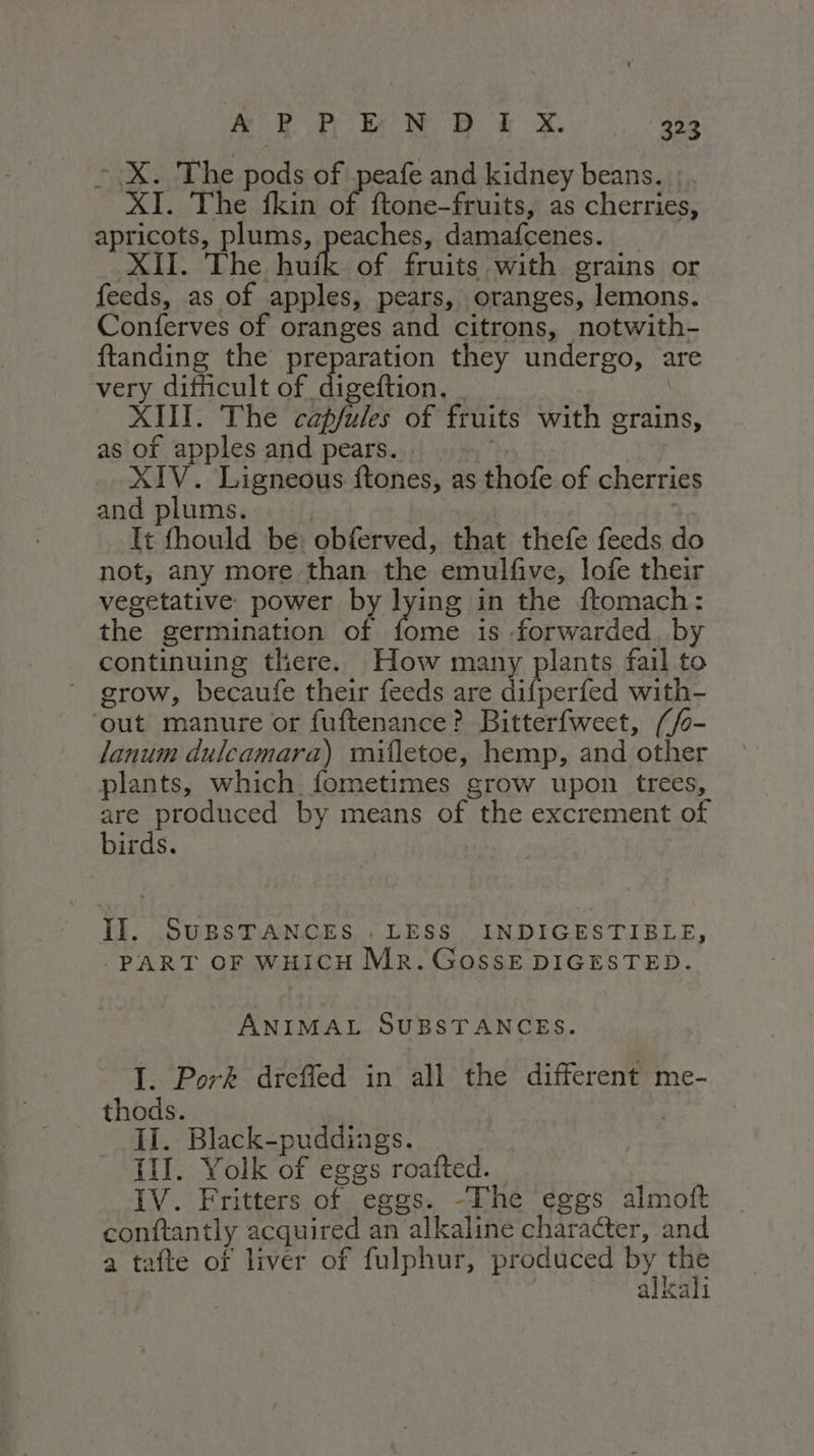 © X. The pods of peafe and kidney beans. | XI... The -fkin on {tone-fruits, as cherries, apricots, plums, peaches, damafcenes. XII. The huik of fruits with grains or feeds, as of apples, pears, oranges, lemons. Conferves of oranges and citrons, notwith- ftanding the preparation they undergo, are very difficult of digeftion. _ | XIII. The Bs i of fruits with grains, as of apples and pears...» XIV. Ligneous ftones, as thofe of cherries and plums. : It fhould be: obferved, that thefe feeds do not; any more than the emulfive, lofe their vegetative power by lying in the ftomach: the germination of Pde is forwarded, by continuing there. How many plants fail to ‘grow, becaufe their feeds are difperfed with- ‘out manure or fuftenance? Bitterfweet, (/o- lanum dulcamara) mifletoe, hemp, and other _ plants, which fometimes grow upon trees, are produced by means of the excrement of birds. II. SuBSTANCES . LESS INDIGESTIBLE, | PART OF WHICH Mr. GOSSE DIGESTED. ANIMAL SUBSTANCES. I. Pork dreffed in all the different me- thods. II. Black-puddings. III. Yolk of eggs roafted. IV. Fritters of eggs. -The eggs almott conftantly acquired an alkaline character, and a tafte of liver of fulphur, produced Maca alkali