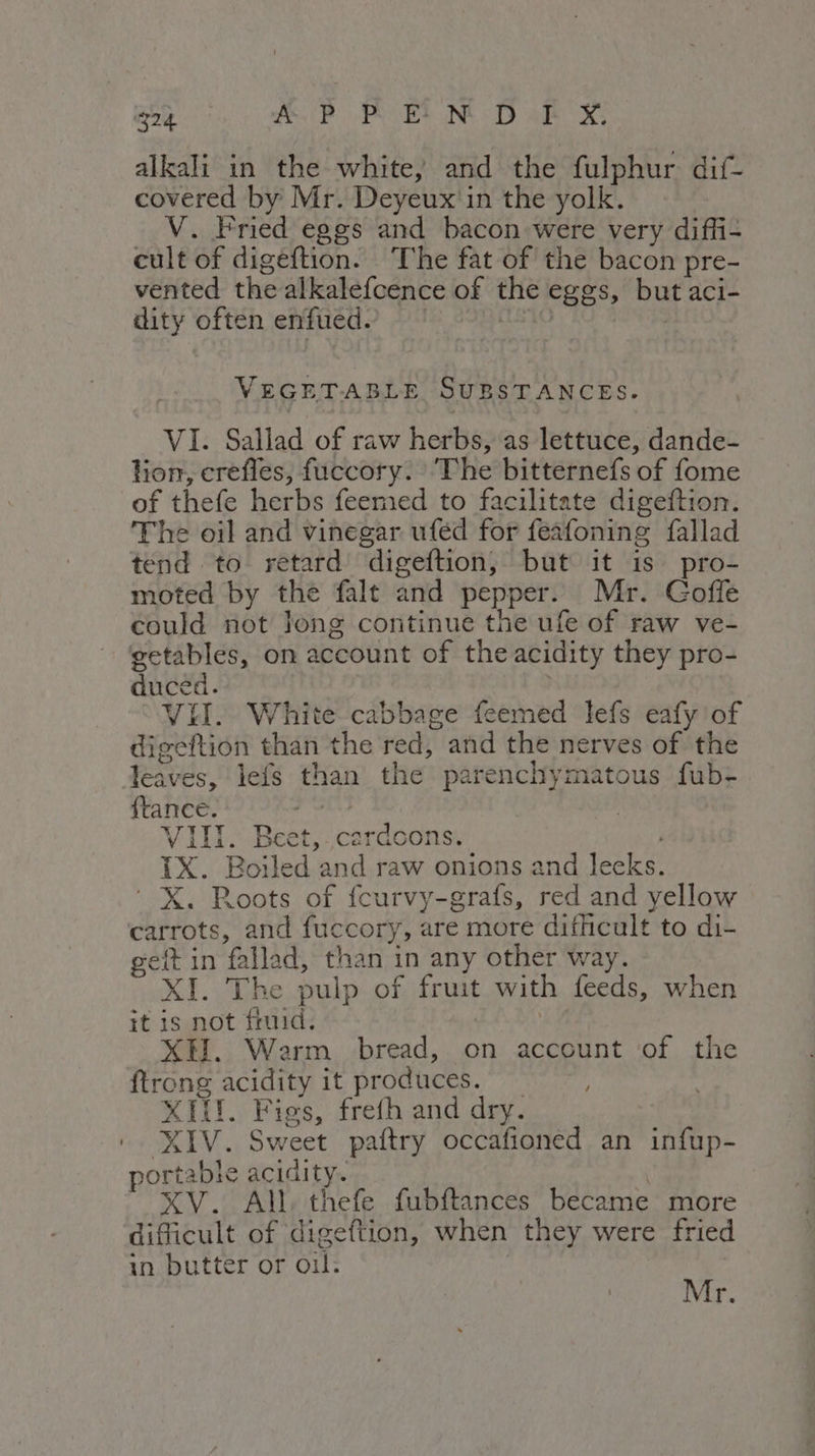 alkali in the white, and the fulphur dif- covered by Mr. Deyeux in the yolk. V. Fried eggs and bacon were very diffi- cult of digeftion. The fat of the bacon pre- vented the alkalefcence of the eggs, but aci- dity often enfued. | 10 ON VEGETABLE SUBSTANCES. VI. Sallad of raw herbs, as lettuce, dande- tion, crefles, fuccory. ‘The bitternefs of fome of thefe herbs feemed to facilitate digeftion. The oil and vinegar ufed for feafoning fallad tend to retard digeftion, but it is pro- moted by the falt and pepper. Mr. Goffe could not long continue the ufe of raw ve- getables, on account of the acidity they pro- duced. . VII. White cabbage feemed lefs eafy of digeftion than the red, and the nerves of the leaves, lefs than the parenchymatous fub- ftance. SRI | VIII. Beet, cardoons. i IX. Boiled and raw onions and lecks. ‘ X. Roots of fcurvy-grafs, red and yellow carrots, and fuccory, are more difficult to di- gett in fallad, than in any other way. XI. The pulp of fruit with feeds, when it is not fruid. | XH. Warm bread, on account of the ftrong acidity it produces. XIII. Figs, frefh and dry. XIV. Sweet paftry occafioned an infup- ortable acidity. . XV. All, thefe fubftances became more difficult of digeftion, when they were fried in butter or oil. Mr.