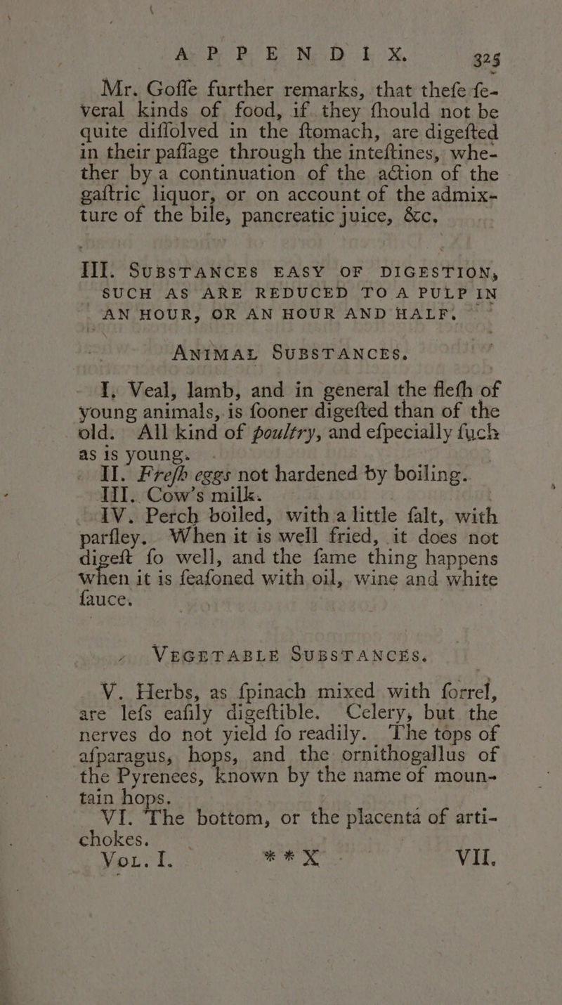 Mr. Goffe further remarks, that thefe fe- veral kinds of food, if they fhould not be quite diflolved in the ftomach, are digefted in their paflage through the inteftines, whe- ther by a continuation of the action of the . gaftric liquor, or on account of the admix- ture of the bile, pancreatic juice, &amp;c, | III. SUBSTANCES EASY OF DIGESTION, SUCH AS ARE REDUCED TO A PULP IN | AN HOUR, OR AN HOUR AND HALF. ANIMAL SUBSTANCES. I. Veal, lamb, and in general the fleth of young animals, is fooner digefted than of the old. All kind of poultry, and efpecially fuck as is young. | | | II. Fre/h eggs not hardened by boiling. III. Cow’s milk. | IV. Perch boiled, with a little falt, with parfley. When it is well fried, it does not digeft fo well, and the fame thing happens ys en it is feafoned with oil, wine and white AUCe, VEGETABLE SUBSTANCES. V. Herbs, as fpinach mixed with forrel, are lefs eafily digeftible. Celery, but the nerves do not yield fo readily. ‘The tops of afparagus, hops, and the ornithogallus of the Pyrenees, known by the name of moun- tain hops. | i VI. The bottom, or the placenta of arti- chokes. | You. I. sg SOE VII,