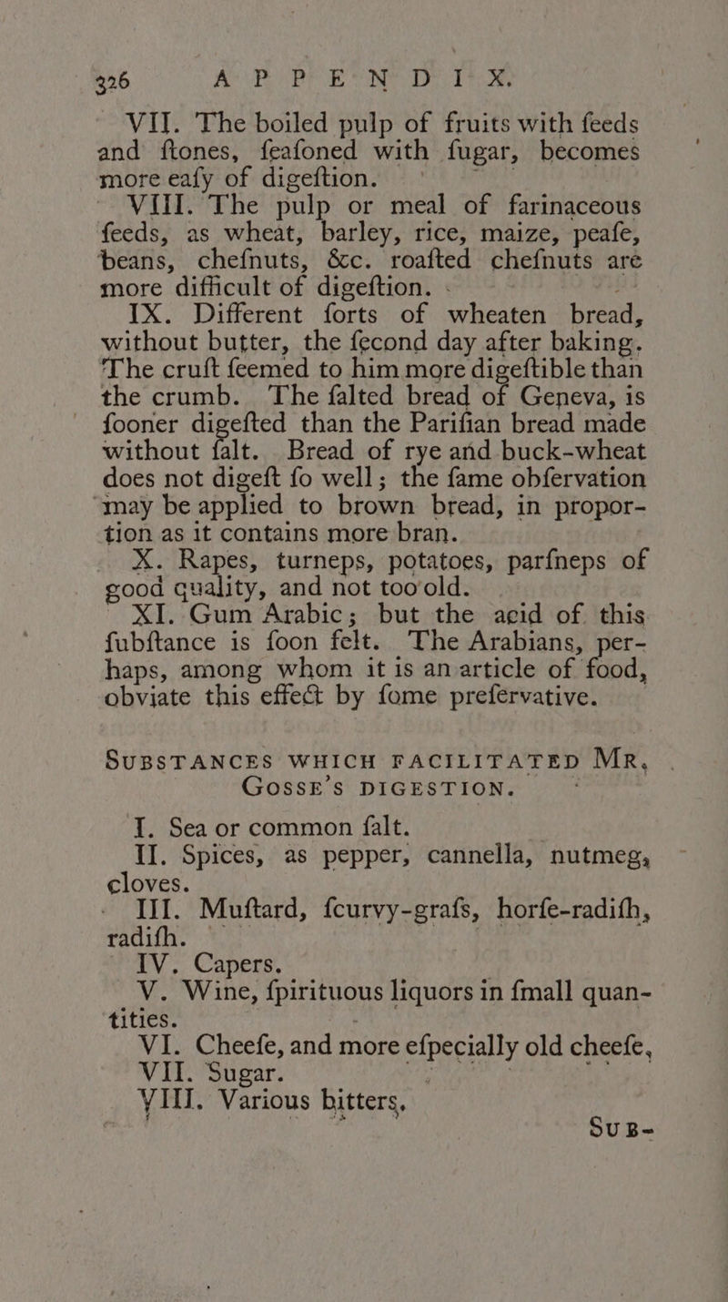 VII. The boiled pulp of fruits with feeds and ftones, feafoned with fugar, becomes more eafy of digeftion. | furia © VIII. The pulp or meal of farinaceous feeds, as wheat, barley, rice, maize, peafe, beans, chefnuts, &amp;c. roafted chefnuts are more difficult of digeftion. . + fiala IX. Different forts of wheaten bread, without butter, the fecond day after baking. The cruft feemed to him more digeftible than the crumb. The falted bread of Geneva, is fooner digefted than the Parifian bread made without falt. Bread of rye and buck-wheat does not digeft fo well; the fame obfervation “may be applied to brown bread, in propor- tion as it contains more bran. X. Rapes, turneps, potatoes, parfneps of good quality, and not tooold. ~ XI. Gum Arabic; but the acid of this fubftance is foon felt. The Arabians, per- haps, among whom it is anarticle of food, obviate this effect by fome prefervative. SUBSTANCES WHICH FACILITATED MR, | GOSSE'S DIGESTION. I. Sea or common falt. | II. Spices, as pepper, cannella, nutmeg, cloves. III. Muftard, fcurvy-grafs, horfe-radifh, afaiae VII: SLALO ayy AL IV. Capers. _ V. Wine, fpirituous liquors in fmall quan- tities. , - VI. Cheefe, and more efpecially old cheefe, VII. Sugar. Bae ar si: VIII. Various bitters, otal | * SU B-
