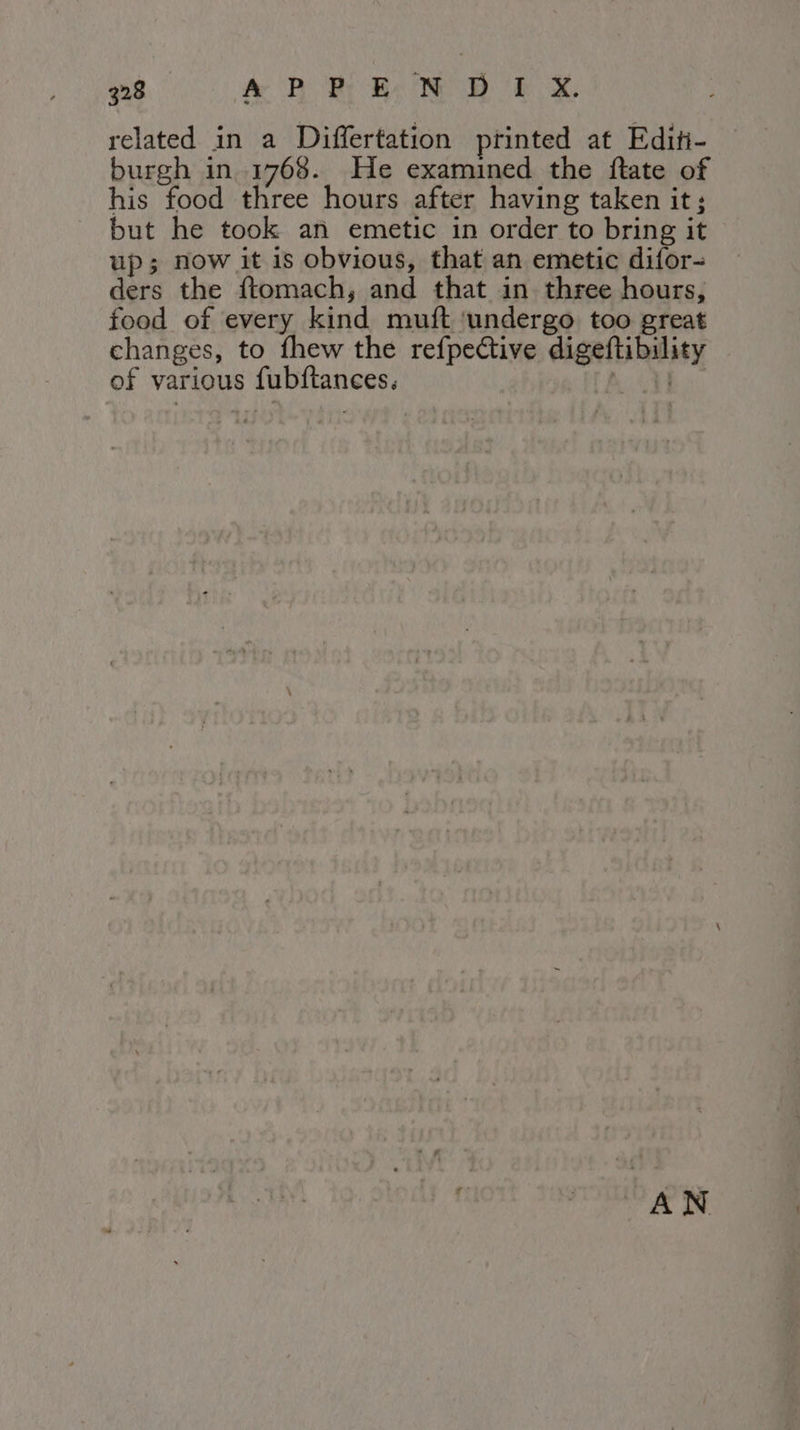 related in a Differtation printed at Editi- burgh in 1768. He examined the ftate of his food three hours after having taken it; but he took an emetic in order to bring it up; now it is obvious, that an emetic difor- ders the ftomach, and that in three hours, food of every kind muft ‘undergo too great changes, to fhew the refpective digeftibility of various fubftances. LAI AN