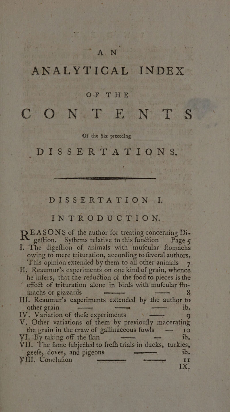 ANALYTICAL INDEX OF THE. CO OcNe? BEN. TS (Diss eR. A LGN Ss” DAS ee dee Ae Neck IN TROD oC oer ON: Rei SONS of the author for treating concerning Di- geftion. Syftems relative to this function | Page 5 I, The digeftion of animals with mufcular ftomachs owing to mere trituration, according to feveral authors. This “opinion extended by them to all other animals 7 (II, Reaumur’s experiments on one kind of grain, whence he infers, that the reduCtion of the food to pieces is the * effect of trituration alone in birds with mufcular fto- machs or gizzards wee III. Reaumur’s experiments extended by the author to other grain — ib. IV. Variation of thefe experiments \ 9 V. Other variations of them by previoufly macerating: the grain in the craw of gallinaceous fowls — 10 ib. VI. By taking off the fkin VII. The fame fubjected to frefh trials in pucks turkies, geefe, doves, and pigeons db. IX,