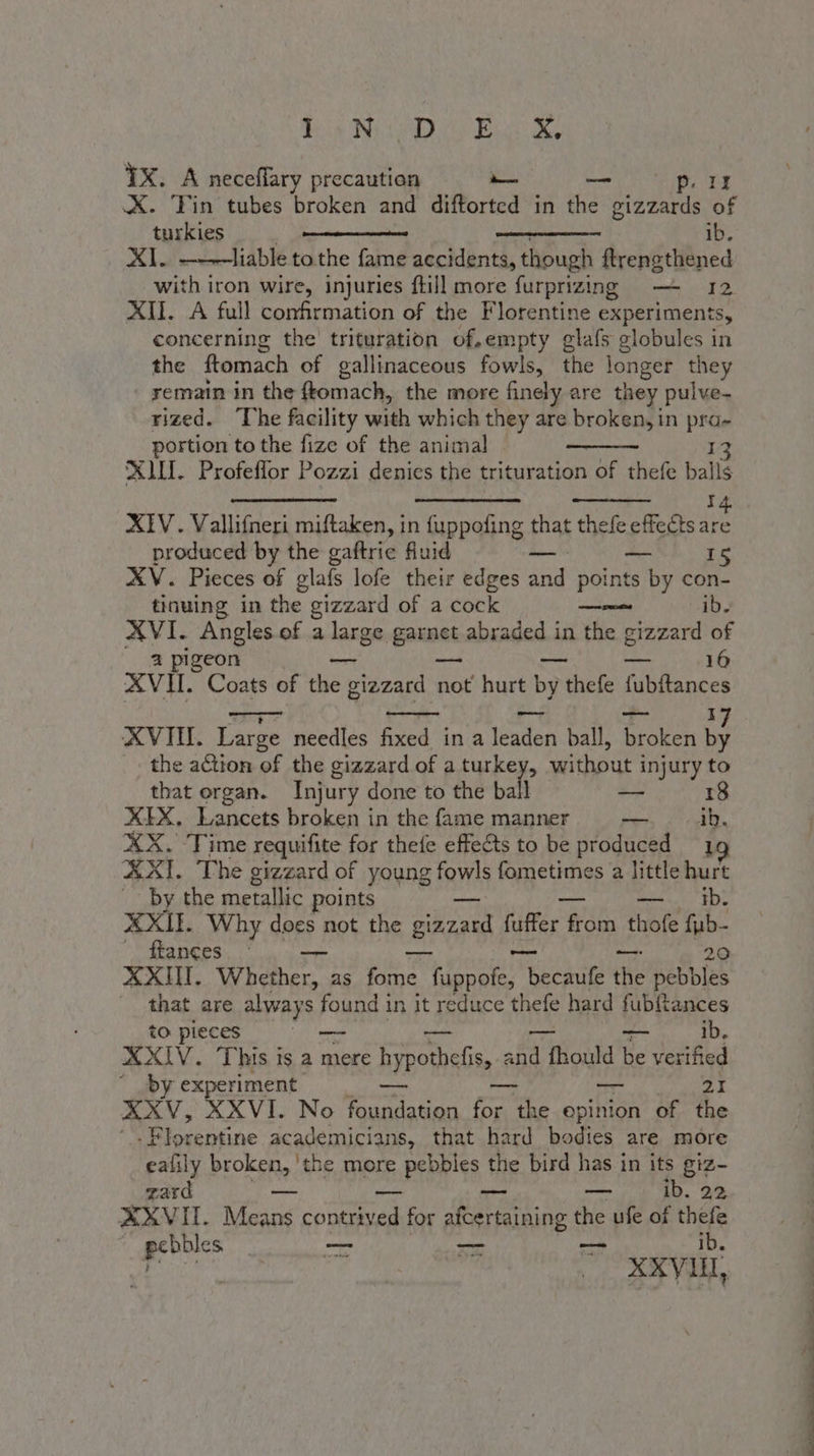 Bein Ny. Bice Oey TX. A neceffary precaution — &lt;p. LI X. Tin tubes broken and diftorted in hes gizzards of turkies eee ib. XI. ———liable to the fame accidents, though ftrengthened with iron wire, injuries ftill more furprizing — 12 XII. A full confirmation of the Florentine experiments, concerning the’ trituration of,empty glafs globules in the ftomach of gallinaceous fowls, the longer they remain in the {tomach, the more finely are they pulve- rized. ‘The facility with which they are broken, in pra- portion to the fize of the animal. 13 XLII. Profeflor Pozzi denies the trituration of thefe balls XIV. Vallifneri miftaken, in fuppofing that thefe effects ie produced by the gaftrie fluid _ — 15 XV. Pieces of glafs lofe their edges and points by con- tinuing in the gizzard of a cock ae ib. XVI. Angles of a large garnet abraded in the gizzard of 2 pi eon — — pria, Ee 16 XVII. Coats of the gizzard not hurt by thefe fubftances vr - — — X XVIH. Large needles fixed in a leaden ball, broken he the action of the gizzard of a iow 4 without injury to that organ. Injury done to the ball — 18 XIX. Lancets broken in the fame manner brie ib. XX. Time requifite for thefe effects to be produced 19 XXI. The gizzard of young fowls fometimes a little hurt by the metallic points mese EDS XXII. Why does not the Su fuffer fr from thofe fub- fanees. &gt; — —— 20 XXII. Whether, as fome fuppofe, RIA the pebbles that are aways sO! found in it reduce thefe hard (Pants to pieces XXIV. This is a mere hypotbelis, and A Toad Be dedited ” PY: experiment — 21 XXV, XXVI. No ali fore the epinion of the i losemtine academicians, that hard bodies are more eafily broken, 'the more oF PERP Ss the bird has in its giz- gard — — _ ib. 22 XXVII. Means contrived for afcertaining the ufe of thee ai — hs ie XXVII * RIA a