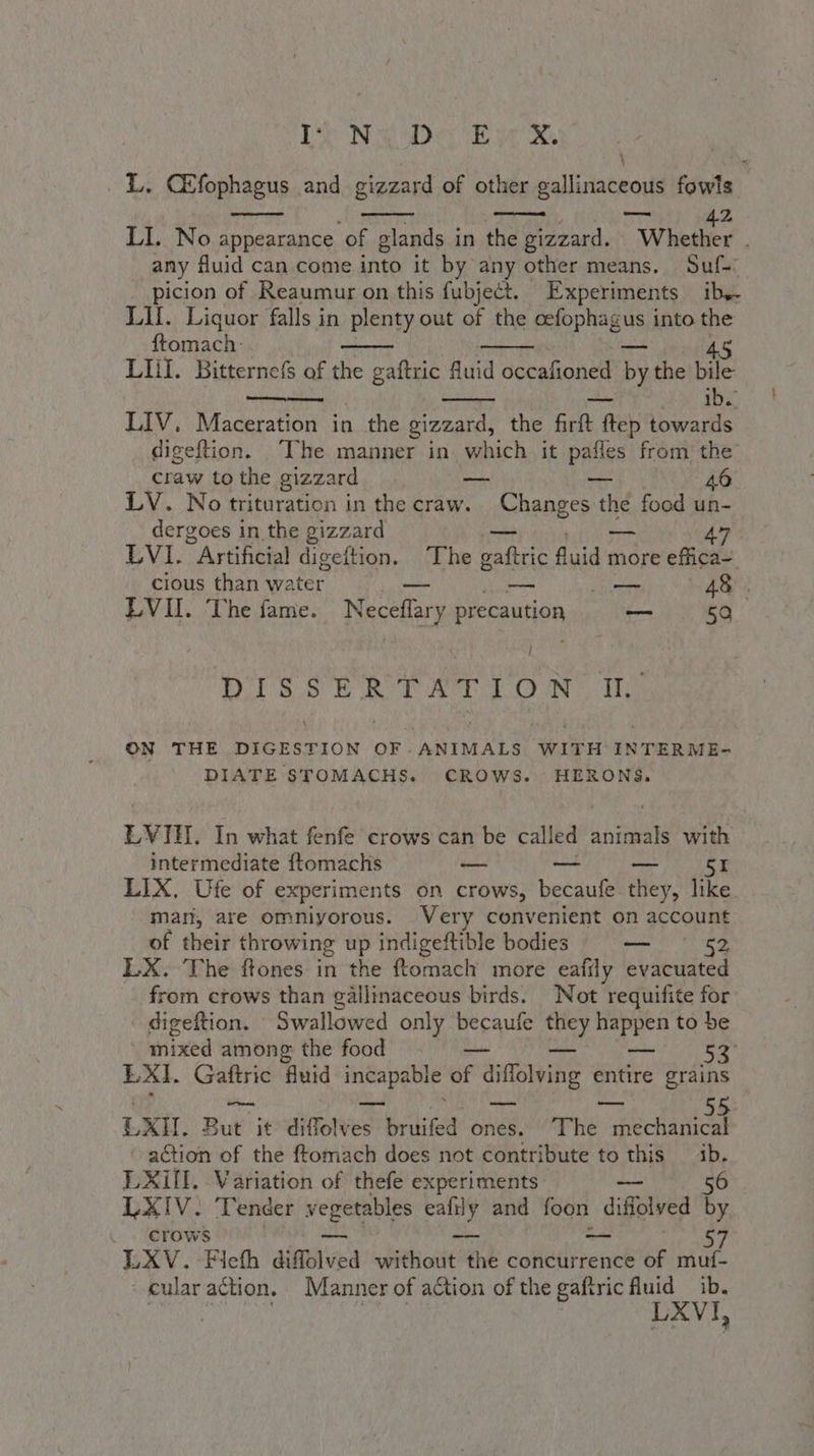 De Nay EM \ ù L. CEfophagus and gizzard of other gallinaceous fowls — 7 I n: LACS Ya TITTI Z LI. No appearance of glands in the gizzard. Whether ; any fluid can come into it by any other means. Sule: picion of Reaumur on this fubject. Experiments iby. LII. Liquor falls in plenty out of the cefophagus into the ftomach. 45 LHI. Bitternefs of the gaftric fluid occafioned DA the bile — ib. LIV. Maceration in the gizzard, the firft ftep towards digeftion. [he manner in which it pafles from the craw to the gizzard — — 46 LV. No trituration in the craw. Changes the food un- dergoes in the gizzard — so 47 LVI. Artificial digeftion. ‘The gaftric fluid more efiica- cious than water’ — — — 48. LVII. The fame. Neceffary precaution — 50 i DIS SER PLT ON: Ie ON THE DIGESTION OF.ANIMALS WITH INTERME- DIATE STOMACHS. CROWS. HERONS. EVIE. In what fenfe crows can be called MES with intermediate ftomachis — — I LIX. Ufe of experiments on crows, becaufe they, like man, are omniyorous. Very convenient on account of their throwing up indigeftible bodies — 43 LX. The ftones in the ftomacl more eafily evacuated from crows than gallinaceous birds. Not requifite for digeftion. Swallowed only becaufe they happen to be mixed among the food — — SI LXI. Gaftric fluid incapable of diffolving entire grains EXH. But it diffolves bruifed ones. The ceca action of the ftomach does not contribute to this ib. LXIII. Variation of thefe experiments 56 LXIV. Tender dio a) and foon difelved by crows -- Le, LXV. Flefh difolved SO the concurrence of muf- cular action. Manner of action of the gaftric fluid ib. | | | LXVI,