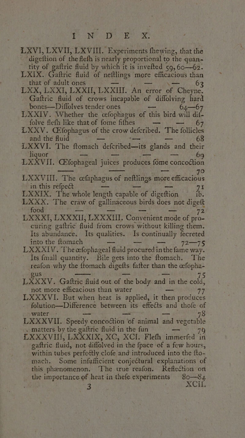 N di LXVI, LXVII, LXVIII. Experiments thewing, that the digeftion of the fleth is nearly proportional to the quan- tity of gaftric fluid by which it is invefted 59, 60—62. LXIX. Gaftric fluid of neftlings more efficacious than . that of adult ones \— 63 LXX, LXXI, LXXII, LXXII. PVI error of Cheyne. Gaftric fluid of crows incapable of A Re hard bones—Diffolves tender ones 64—67 LXXIV. Whether the ocfophagus of tis bird will dif- folve flefh like that of fome fifhes — 67 LXXV. CEfophagus of the crow tha The È follicles and the fluid . 68 LXXVI. The ftomach i deferibed its s glands and their liquor a 69 LXXVII. Elophageal sue Seta fome concodtion ame 6) LXXVIII. The cefaphagus of neftlings more rta in this refpect — — 7I LXXIX. The whole length capable ko sea ae cram to LXXX. The craw of eae birds does not digeft ‘food 72 . LXKXXI, LXXXII; LXXXII. Couveniene mode of pro- curing gaftric fluid from crows without killing them. Its abundance. Its ke Is oe fecreted into the ftomach — ag LXXXIV. The cefophageal uid procured i inthe fame way. Its fmall quantity. Bile gets into the ftomach. The reafon why the {tomach digefts fatter than the cefopha- gus ~- — “ LXXXV. Gaftric fluid out of the body and in the ay not more efficacious than water è, LXXXVI. But when heat is applied, it diari produces folution—Difference between its effe@s and thofe of water - — 78 LXXXVII. Spasà y concoction of animal aha veeeeble « matters by the gaftric fluid in the fun 70 LXXXVIII, LXXXIX, XC, XCI. Flefh TIA in gaftric fluid, not diffolved in the fpace ‘of a few hours, within tubes perfe&amp;ly clofe and introduced into the fto- mach. Some infufficient conjectural explanations of this phenomenon. ‘The true reafon. Reflection on the importance of heat in thefe experiments 8o—84