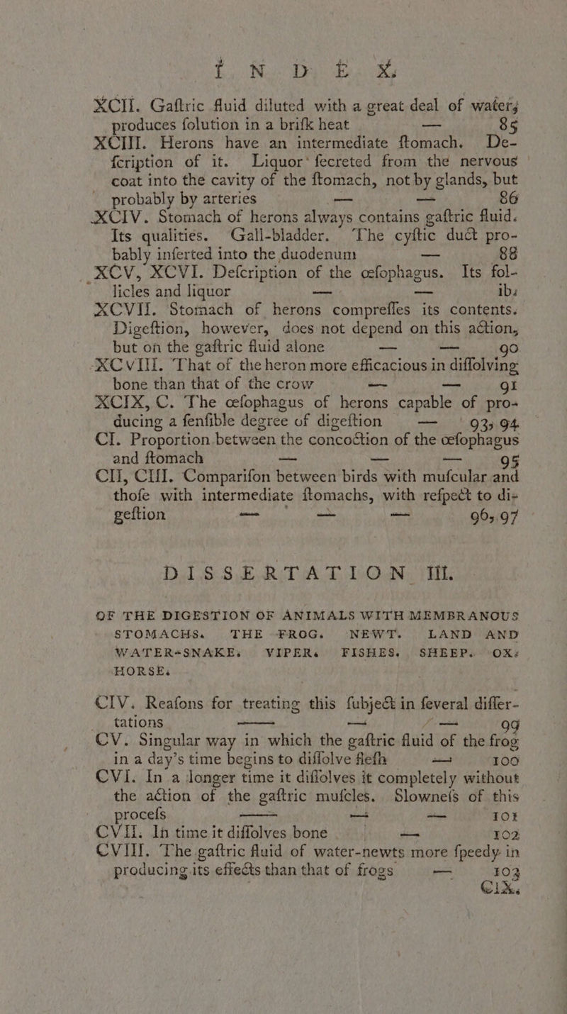 i, Ng DY: Be 1 XCII. Gaftric fluid diluted with a great deal of water; produces folution in a brifk heat — 8 XCIII. Herons have an intermediate ftomach. De- fcription of it. Liquor‘ fecreted from the nervous coat into the cavity of the ftomach, not PY, glands, but probably by arteries — 86 XCIV. Stomach of herons always contains pear fluid. Its qualities. ‘Gall-bladder. The cyftic duct pro- bably inferted into the duodenum 88 RCV, XCVI. Defcription of the PT Its fol- . licles and liquor _ ib. XCVII. Stomach of io LETO its contents. Digeftion, however, does not depend on this action, but on the gaftric fluid alone —- go ‘XCVIII. That of the heron more efficacious in ovina bone than that of the crow — gi XCIX, C. The cefophagus of AO capable of pro- ducing a fenfible degree of digeftion — ‘93; CI. Proportion between the concoction of the cefophagus and ftomach — — 95 CII, CI. Comparifon between birds with SERRA and thofe with intermediate Itomachs, with refpect to di+ geftion ee — — 963.97 DISSERTATION IL. OF THE DIGESTION OF ANIMALS WITH MEMBRANOUS STOMACHS. THE FROG. NEWT. LAND AND WATER+SNAKE: VIPER» FISHES. SHEEP. ‘OX: HORSE: CIV. Reafons for treating this nega in feveral differ- _ tations 99 CV. Singular way in which the adie quid pr the frog ina day” s time begins to diffolve flefh i 100 CVI. In'a longer time it diffolves it completely without the aétion of the gaftric mufcles. Slownefs of this procefs — i 10} CVII. In time it diffolves bone 102 CVIII. The gaftric fluid of water-newts more fpeedy in producing its effects than that of frogs — 103 Gix.