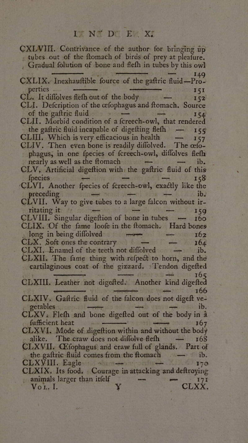 CXLVIII. Contrivance of the author: for bringing up . tubes.out of the ftomach of birds of prey at pleafure. ; Gradual folution of bone and flefh in tubes ise this zh oe a beat Yack. 149 CXLIX. Inexhauftible ‘fource of the gaftric Muide-Pros i perties ——— 151 CL, It diffolves flefh out sa the body Vir 152 CLI. Defcription of the cefophagus and ftomach. Source of the gaftric fluid — — 154 CLII. Morbid condition of a fcreech-owl, that rendered _ the gaftric fluid incapable of digefting Mel) AK S's 55 CLIII, Which is very efficacious in health — 157 CLIV. Then even bone is readily diffolved. The cefo- phagus, in one fpecies of {creech-owl, diflolves fleth nearly as well as the ftomach tti dibs). - CLV, Artificial digeftion with, the gaftric | fluid of this fpecies — 158 CLVI. Another fpecies of Hitch. exaéily like the ib. precelline — CLVII. Way to tua tubes to a large falcon \ without ir- ritating it ae 159 CLVII. Singular digeftion of bine} intubes ——- 160 — CLIX. (Of the fame loofe in the ftomach. Hard bones i long in being diffolved em — 162 CLX. Soft ones the contrary ©. — 164 - CLXI..Enamel of the teeth not diffolved “= ib. CLXII. The fame thing with refpe&amp; to horn, and the cartilaginous coat of the gizzard. »Tendon digefted CLXIII. Leather not dialoga; Another Kind digefted . _ Seems , 166 CLXIV. Gaftric guid of the falcon: leso not date ve- etables _ ib. CLXV: Fleth and bone fight hice out of the hod ina - fufficient heat 167 CLXVI. Mode of digeftion within and without the body alike. The craw does not-diflolve flefh — 168 CLXVII, CEfophagus and craw full of glands. Part of the gaftric fluid comes from:the ftomach —_— i CLXVIII. Eagle alert CLXIX. Its food. . Courage in attacking int d deftroying . animals larger than itfelf = Vou. I. Y 7 cLxX.