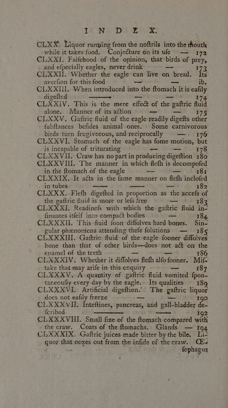 ILNU DU Bas CLXX, Liquor rumping from the noftrils into the thouth while it takes food. Conjecture on its ufe — 172 CLXXI. Falfehood of the opinion, that birds of prey, and efpecially eagles, neverdrink © — 173 CLXXII. Whether the eagle can live on bread. Its averfion for this food — — ib, CLXXIII. When introduced into the ftomach it is eafily digefted 174 CLXXIV. This is the mere effet of the e galtric fluid alone. Manner of its action 175 CLXXV. Gaftric fluid of the eagle beady digefts other fubftances befides animal ones. Some carnivorous birds turn frugivorous, and reciprocally —- 176 CLXXVI. Stomach of the eagle has fome motion, but is incapable of triturating — 178 CLXXVII. Craw has no part in producing digeftion 180 CLXXVII. The manner in which flefh is decompofed in the ftomach of the eagle pie Lats 181 CLXXIX.. It acts in the fame manner on flefh inclofed . in tubes ii 182 CLXXX.-Fleth digefted in proportion as the accefs of the gaftric fluid is more or lefs free i 183 CLXXXI. Readinefs with which the gaftric fluid in- finuates itfelf into compact bodies | — 184 CLXXXII. This-fluid foon diffolves hard bones. Sin- ular phenomena attending thefe folutions — 18 5 CLXXXIII. Gaftric fluid of the eagle fooner diffolves bone than that of other birds—does: not aét on the enamel of the teeth - 186 CLXXXIV. Whether it diffolves flefh ale fo fooner. Mifs take that-may arife in this enquiry - © — 187 CLXXXV. A quantity of gaftric fluid vomited fpon- taneoufly-every day by the cagle. ‘Its qualities. 18 CLXXXVI. Artificial ks The palio liquor : does not eafily freeze 190 CLXXXVII. Inteftines, pancreas, and i galla bladder de- fcribed. 192 CLXXXVIII. Small fize of the ferarabivici compared wi the craw. .Coats of the ftomachs. Glands — 194 CLXXXIX. .Gaftric juices-made bitter by the bile, Li- Sonia sia oozes out from the infide of the craw. (E fophagus