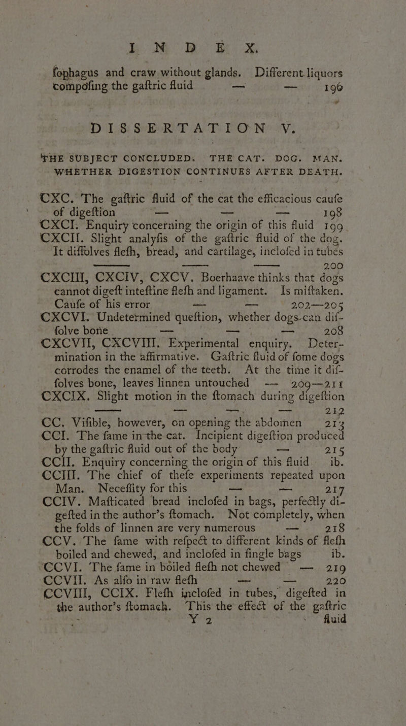 bb fophagus and craw without glands. Different liquors compofing the gaftric fluid — ne 196 D'I8 SRT AT PO Ne ov; THE SUBJECT CONCLUDED. THE CAT. DOG. MAN. WHETHER DIGESTION CONTINUES AFTER DEATH. CXC. The gaftric fuid of the cat the efficacious caufe of digeftion — — — 198 CXCI. Enquiry concerning the origin of this fluid in | CXCII. Slight analyfis of the gaftric fluid of the dog. It diffolves flefh, bread, and cartilage, inclofed in tubés 200 CXCIT, CXCIV, CXCV. Boerhaave thinks that dogs cannot digeft inteftine flefh and Beene Is miftaken. Caufe of his error 202-205 CXCVI. Undetermined Quetti. whether dogs.can dif- folve bone — 208 CXCVII, CXCVIHM. Retta enquiry. Deter- mination in the affirmative. Gaftric fluid of fome dogs corrodes the enamel of the teeth. At the time it dif- folves bone, leaves linnen untouched -— 209—211 CXCIX. Slight motion in the ftomach during digeftion | — _. — 212 CC. Vifible, however, on opening the abdomen — 21% CCI. The fame in the cat. Incipient digeftion produced by the gaftric fluid out of the body a 216 CCII. Enquiry concerning the origin of this fluid. ib. CCIII. The chief of thefe experiments eat Ss Man. Neceflity for this 217 CCIV. Mafticated bread elaed is in bags, pee di- gefted inthe author’s ftomach. Not completely, when the folds of linnen are very numerous ane 218 CCV. The fame with refpe&amp; to different kinds of flefh boiled and chewed, and inclofed in fingle bags ib. CCVI. The fame in boiled flefh not chewed — 219 CCVII. As alfo in raw flefh 220 CCVII, CCIX. Flefh inclofed in PA digefted in the ‘author’ sftomach. This the effect of the gaftric ahem ok . fluid