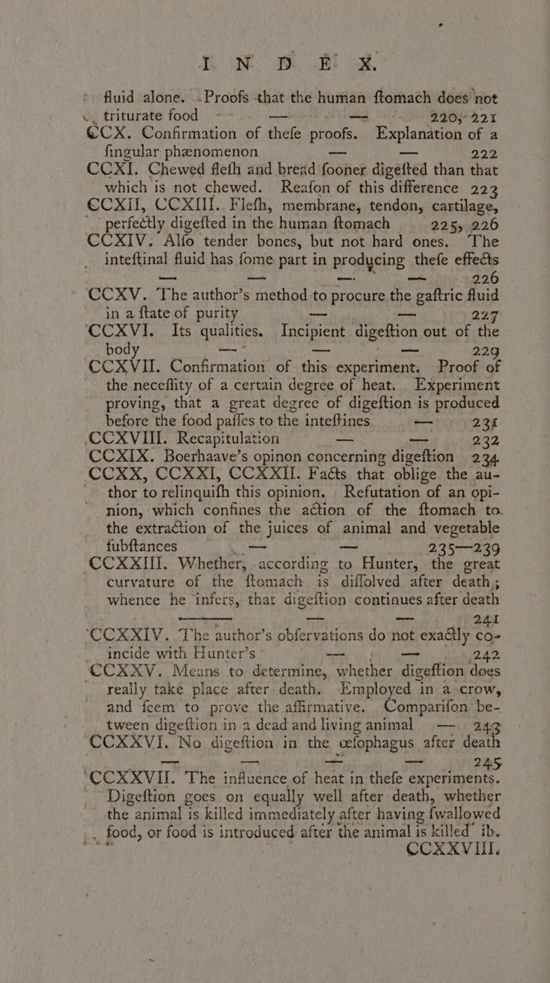 KN St ai cd, fluid alone. -Proofs that the human ftomach does not ., triturate food ~~ — = 220,221 ©CX. Confirmation of hele proof. Hoplanceiate te a fingular phenomenon CCXI. Chewed fleth and bread {bone dicated than chat which is not chewed. Reafon of this difference 223 €CXII, CCXIII. Flefh, membrane, tendon, cartilage, . “perfectly digefted in the human ftomach 2255 226 CCXIV. Alfo tender bones, but not hard ones. The inteftinal fluid has fome part in prodycing thefe effects — 226 CCXV. The author’s A to procure the gaftric fluid in a ftate of purity — — 227 ‘CCXVI. Its qualities. Incipient. digeftion out of the bod — — — 229 CCXVII. Confirmation of this experiment. Proof of the neceflity of a certain degree of heat. Experiment proving, that a great degree of digeftion is produced before the food paffes to the ME — 234 «CCXVIII. Recapitulation — 232 CCXIX. Boerhaave’s opinon apncerniis digeftion 234 CCXX, CCXXI, CCXXII. Faéts that oblige the au- | thor to relinquith this opinion. Refutation of an opi- nion, which confines the action of the ftomach to. the extraction of the juices of animal and vegetable fubftances — — 235—239 CCXXIII. Whether, - according to Hunter, the great curvature of the ftomach is diffolved after death ; whence he infers, that digeftion continues after death _ 241 ‘CCXXIV. The authors obfer vations do not. sotvexaddly co incide with Hunter’s ao — ;242 CCXXV. Means to determine, whether digeftion does _ really take place after death. Employed in a-crow, and fcem to prove the affirmative. Comparifon ee tween digeftion in a dead and living animal — CCXXVI. No Pete in the h Splopbagns after death ‘CCXXVII. The aes of dda in thefe IE _ Digeftion goes on equally well after death, whether the animal is killed immediately after having fwallowed . food, or food is introduced after the animal is killed” ib. CCXXVIII,