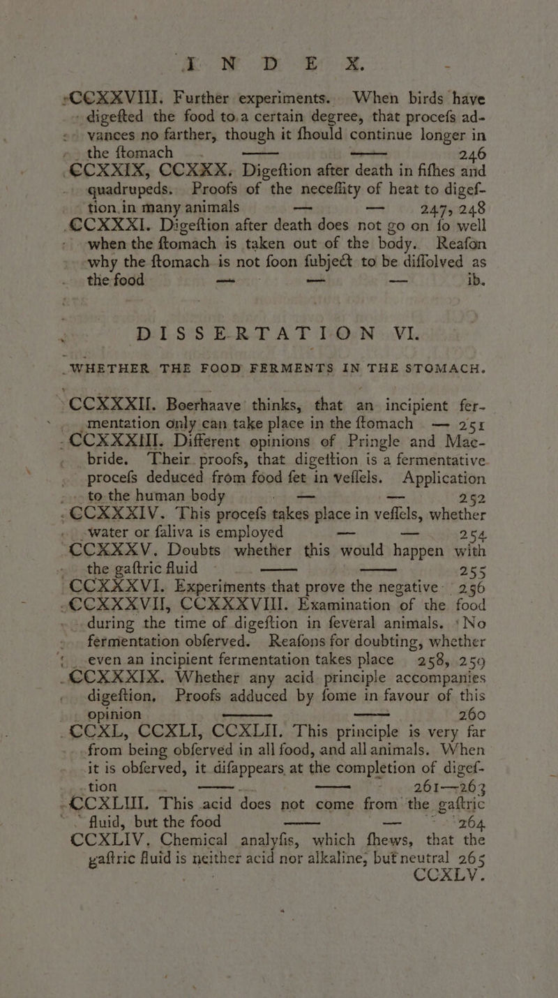 eo Ae ao oe. 7 vCCXXVII. Further experiments. When birds have + digefted the food to.a certain degree, that procefs ad- vances no farther, though it fhould continue longer in ». the ftomach . . deren 246 €CXXIX, CCXXKX, Digeftion after death in fifhes and quadrupeds. Proofs of the Nessa ic of heat to digef- tion.in many animals — 247, 248 CCXXXI. Digeftion after den does not go on fo well when the ftomach is taken out of the body. Reafon why the ftomach is not foon fubje&amp; to be diffolved as the food — —_ -— ib. D1.S'S ERT AT TON Vl _WHETHER THE FOOD FERMENTS IN THE STOMACH. \CCXXXII. Boerhaave thinks, that an incipient fer- ‘mentation only can take place i in the ftomach — 2 51 -CCXXXIII. Different opinions of Pringle and Mae- «bride. ‘Their proofs, that digeition is a fermentative. .procefs deduced from food fet in veflels. a Apphigasion - . to the human bod — 252 «CCXXXIV. This procefs takes piace; in vele, whether « «Water or faliva is employed 254 CCKXXV. Doubts whether this Sic Daga with the gaftric fluid 265 CCXXXVI. Experiments that prove the negative: 256 CCXXXVIT, CCXXXVIII. Examination of the food _ during the time of digeftion in feveral animals. ‘No fermentation obferved. Reafons for doubting, whether { _ even an incipient fermentation takes place 258, 259 CCXXXIX. Whether any acid principle accompanies digeftion, Proofs adduced by fome in favour of this | opinion 260 -CCXL, CCXLI, CCXLII. This principle is very far from being obferved i in all food, and allanimals. When it is obferved, it difappears at the completion of digef- tion | 261-263 «CCXLIII This acid does not come from the gaftric ~~ fluid, but the food 204 CCXLIV. Chemical analyfis, which Piva that the yaftric Auid is neither acid nor alkaline, buf neutral 265 pa CCXLV.