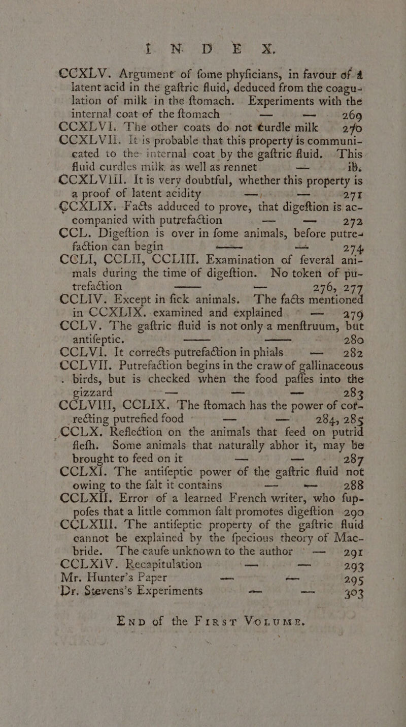 Bo: HE A PO CCXLV. Argument’ of fome phyficians, in favour of 4 latent acid in the gaftric fluid, deduced from the coagu- lation of milk in the ftomach. Experiments with the internal coat of the ftomach - — — 269 CCXLVI. The other coats do not turdle milk — 270 CCXLVII. It is probable that this property is communi- cated to the internal coat by the gaftric fluid. ‘This. fluid curdles milk. as well as rennet — id. CCXLVliI. Itis very doubtful, whether this MEA, is a proof of latent acidity —, 271 CCXLIX: Facts adduced to prove; that dipehigha is ac- companied with putrefaction -- — 273 CCL. Digeftion is over in fome rege et before putre- faction can begin 274 CCLI, CCLII, CCLIII, Piasaion of Teveral ani- mals during the time of digeftion. No token of pu- trefaction — 276, 27 CCLIV. Except in fick animals. The facts Dap a a in CCXLIX. examined and explained. © — — 279 CCLV. The gaftric fluid is not only a menftruum, but antifeptic. , 280 CCLVI. It corre&amp;s putrefa&amp;tion in phials Me}: CCLVII. Putrefaction begins in the craw of gallinaceous . birds, but is checked when the food aut into the gizzard 28 CCLVIII, CCLIX, ' The Reniath has the power of cof- -recting putrefied food ° — — 284, 285 -CCLX. Refle@ion on the animals that feed on putrid « flefh. Some animals that snai abhor it, may be brought to feed on it e 2:37 / CCLXI. The antifeptic power pr the cafe fluid not owing to the falt it contains oo 288 CCLXII, Error of a learned Preti writer, who fup- pofes that a little common falt promotes digeftion .290 CCLXII. The antifeptic property of the gaftric fluid cannot be explained by the fpecious theory of Mac- bride. The caufe unknown to the author © — 29I CCLXIV. Recapitulation — — 293 Mr. Hunter’s Paper di is 295 ‘Dr, Stevens’s Experiments PSA bas 303 Enp of the First VoLume.
