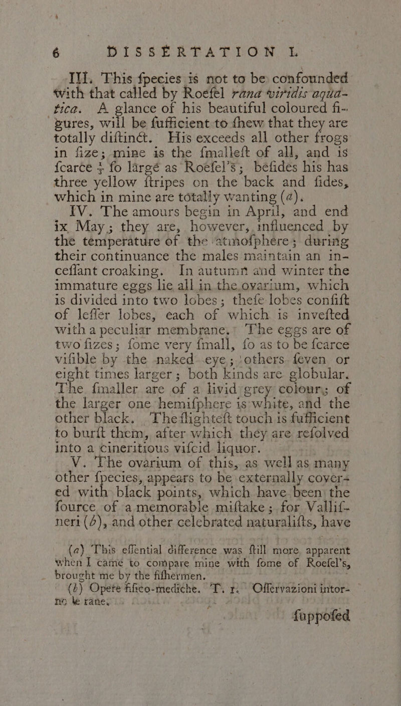 Ill. This fpecies is not to be confounded with that called by Roefel rana viridis aqua- fica. A glance of his beautiful coloured f-. Bures, will be fufficient to thew that they are totally diftinét. His exceeds all other frogs in fize; mine is the fmalleft of all, and is fearce + fo largé as Roefel’s; befides his has three yellow ftripes on the back and fides, which in mine are totally wanting (¢). _ IV. The amours begin in April, and end ix May; they are, however, mfiuenced by the temperature of the ‘atmofphere; during their continuance the males maintain an in- ceflant croaking. In autumn and winter the immature eggs lie all in the. ovarium, which is divided into two lobes; thefe lobes confift of leffer lobes, each of which is invefted with a peculiar membrane.* The eggs are of two fizes; fome very fmall, fo as to be fcarce vifible by the naked .eye; others. feven or eight times larger; both kinds are globular. The. fmaller are of a livid:grey colour; of — the larger one hemifphere is'white, and the other black. Theflighteft touch is fufficient to burit them, after which they are refolved into a Cineritious vifcid liquor. V. The ovarium of this, as well as many other fpecies, appears to be externally cover- ed with black points, which have. been the fource of a memorable miftake ; for Vallif- ner1(4),.and other celebrated naturalifts, have (2) This eflential difference was ftill more. apparent when I came to compare mine with fome of Roefel’s, _ brought me by the fifhermen. (3) Opere fifico-mediche. TT, r. Offervazioni intor= no be rane, | ) A AGE fuppofed