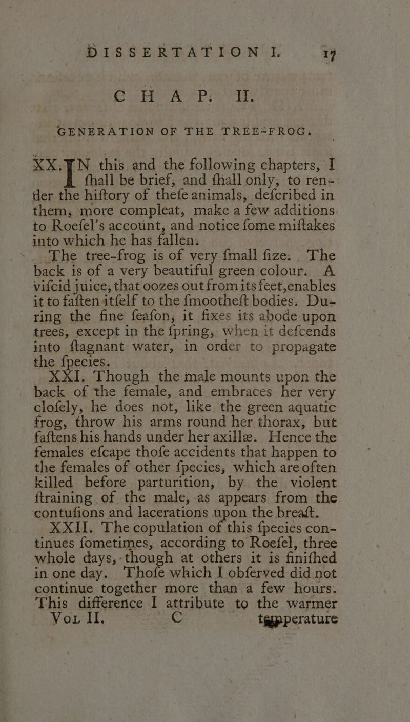 CHA Piet GENERATION OF THE TREE=FROG, XX.TN this and the following chaptets, I Î {hall be brief; and fhall only; to ren-. der the hiftory of thefe animals, deferibed in them, more compleat, make a few additions. to Roefel’s account, and notice fome miftakes into which he has fallen. | &gt;. The tree-frog is of very {mall fize:. The back is of a very beautiful green colour. A vifcid juice, that oozes out fromitsfeet,enables it to faften itfelf to the {mootheft bodies: Du- ring the fine feafon, it fixes its abode upon trees, except in the {pring, when it defcends into ftagnant water, in order to propagate the fpecies. _ XXI. Though the male mounts upon the back of the female, and embraces her very clofely, he does not, like the green aquatic frog, throw his arms round her thorax, but faftens his hands under her axille. Hence the females efcape thofe accidents that happen to the females of other fpecies; which are often killed before parturition, by the violent {training of the male,-as appears from the contufions and lacerations upon the breatt. XXII. The copulation of this {pecies con- tinues fometimes, according to Roefel, three whole days, though at others it is finifhed in one day. Thofe which I obferved did not continue together more than a few hours. This difference I attribute to the warmer Vor II. ee telpperature