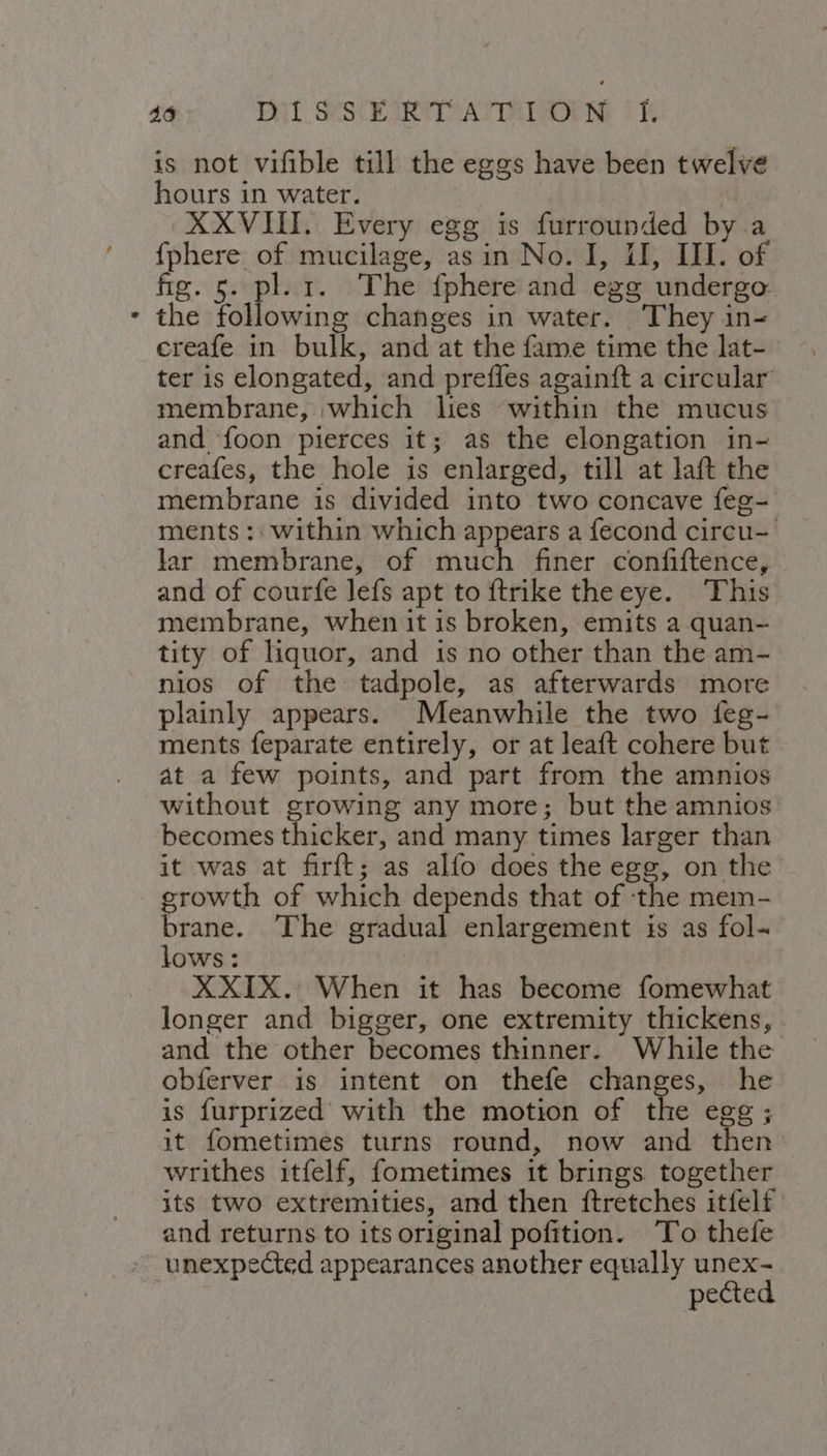 46 Pil SSE IRTP ATs FK is not vifible till the eggs have been twelve hours in water. XXVIII. Every egg is furrounded by a {phere of mucilage, asin No. I, II, III. of fig. 5. pl. 1. The {phere and egg undergo: the following changes in water. They in- creafe in bulk, and at the fame time the lat- ter is elongated, and prefles againft a circular membrane, which lies within the mucus and foon pierces it; as the elongation in- creafes, the hole is enlarged, till at laft the membrane is divided into two concave feg- ments :: within which appears a fecond circu- lar membrane, of rage finer confiftence, and of courfe lefs apt to {trike theeye. This membrane, when it is broken, emits a quan- tity of liquor, and is no other than the am- nios of the tadpole, as afterwards more plainly appears. Meanwhile the two feg- ments feparate entirely, or at leaft cohere but at a few points, and part from the amnios without growing any more; but the amnios becomes thicker, and many times larger than it was at firft; as alfo does the egg, on the growth of which depends that of ‘the mem- brane. The gradual enlargement is as fol- lows: a XXIX. When it has become fomewhat longer and bigger, one extremity thickens, - and the other becomes thinner. While the obferver is intent on thefe changes, he is furprized with the motion of the egg; it fometimes turns round, now and then writhes itfelf, fometimes it brings together its two extremities, and then ftretches itfelf and returns to its original pofition. ‘To thefe unexpected appearances another equally unex- pected