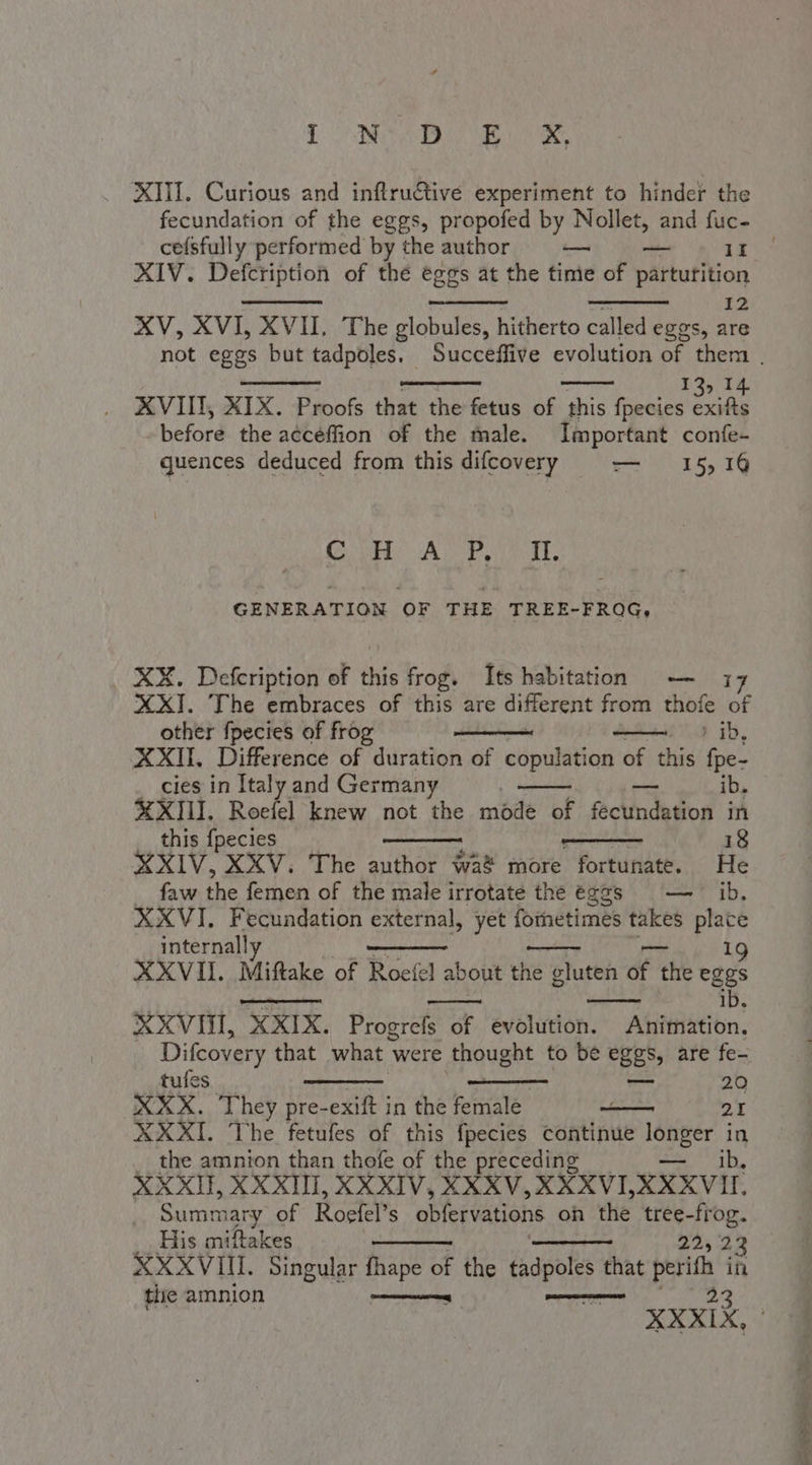 L'ONDA XIII. Curious and inftructive experiment to hinder the fecundation of the eggs, propofed by Nollet, and fuc- cefsfully performed by the author — — II XIV. Defcription of the eggs at the time of parturition 12 XV, XVI, XVII, The globules, hitherto called eggs, are 13, 14 XVIII, XIX. Proofs that the fetus of this fpecies exifts before. the aéééffion of the fale. Important confe- quences deduced from this difcovery — 15,14 GSH. At Pett GENERATION OF THE TREE-FROG, XX. Defcription of this frog. Its habitation — 17 XXI. The embraces of this are different from thofe of other fpecies of frog ia ib, XXII, Difference of duration of copulation of this fpe- cies in Italy and Germany aoa ib. XXIII. Roefel knew not the mode of fecundation in this {pecies -—_ 18 XXIV, XXV, The author wa&amp; more fortunate. He faw the femen of the male irrotate the eggs — ib. XXVI. Fecundation external, yet fometimes takes place internall 9 XXVII. Miftake of Roefel a bout the gluten of the eggs : ib. XXVIV, XXIX. Progrefs of evolution. Animation. Difcovery that what 1 were thought to be eggs, are fe- tufes = 20 XXX. They pre-exift in the te 2I XXXI. The fetufes of this fpecies continue MD in the amnion than thofe of the preceding ib, XXXII, XXXIII, XXXIV, XXXV, XXXVI, XXXVII Summary of Roefel’ S obfervations oh the tree-frog. His miftakes 22523 XXXVIII. Singular fhape of the tadpoles that perifh in tie amnion na pit I benna 3