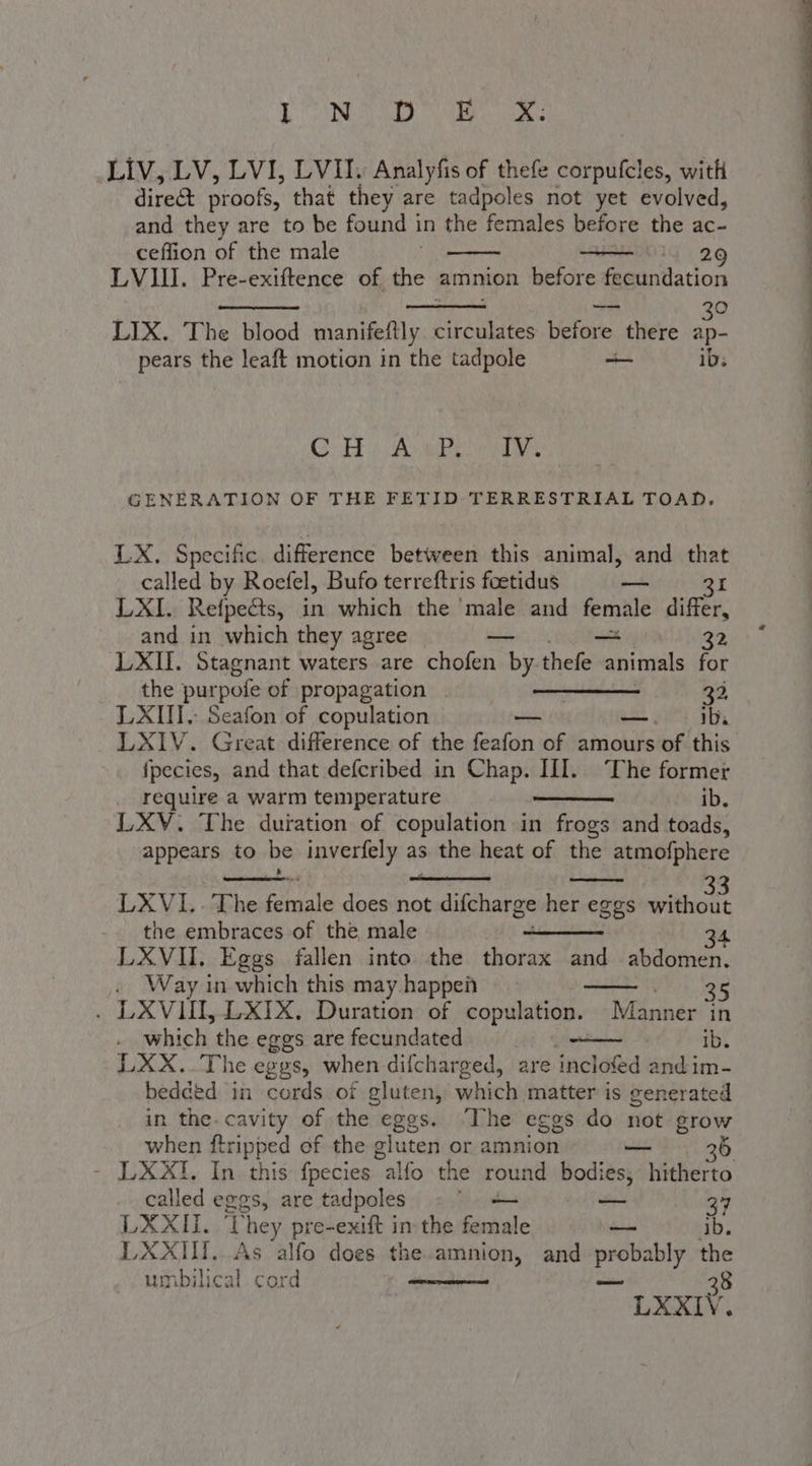 D'!'OONISO Oe LIV, LV, LVI, LVII. Analyfis of thefe corpufcles, with direct proofs, that they are tadpoles not yet evolved, and they are to be found in the females before the ac= ceffion of the male 2 LVII. Pre-exiftence of the amnion before feeontation Dick 39 LIX. The blood manifeftly circulates before there ap- pears the leaft motion in the tadpole _ ib. Co Ab Be GENERATION OF THE FETID TERRESTRIAL TOAD, LX. Specific difference between this animal, and that called by Roefel, Bufo terreftris foetidus — Bi LXI. Refpects, in which the ‘male and female differ, and in which they agree bbe ith 32 LXII. Stagnant waters are chofen by thefe animals for the purpole of propagation —____ 32 LXIII, Seafon of copulation a —. Ib. LXIV. Great difference of the feafon of amours of this fpecies, and that defcribed in Chap. III. The former require a warm temperature ib. LXV. The duration of copulation in frogs and toads, appears to be inverfely as the heat of the atmofphere LXVI..The female doesinot difcharge her eggs doti the embraces of the male 34 LXVII. Eggs fallen into the thorax and abdomen. Way in which this may happeù Vets «+ LXVIUII, LXIX, Duration of copulation. Manner in which the eggs are fecundated ib. LXX..The eggs, when difcharged, are incloled and im- bedded in cords of gluten, which matter is generated in the. cavity of the eggs. ‘The eggs do not grow when ftripped of the gluten or amnion — 3 - LXXI. In this fpecies “alfo the round bodies; hitherto called eggs, are tadpoles | — 37 LXXII. ‘They pre-exift in the female - ib. LXXIII. As alfo does the.amnion, and aggrseter the umbilical cord 38