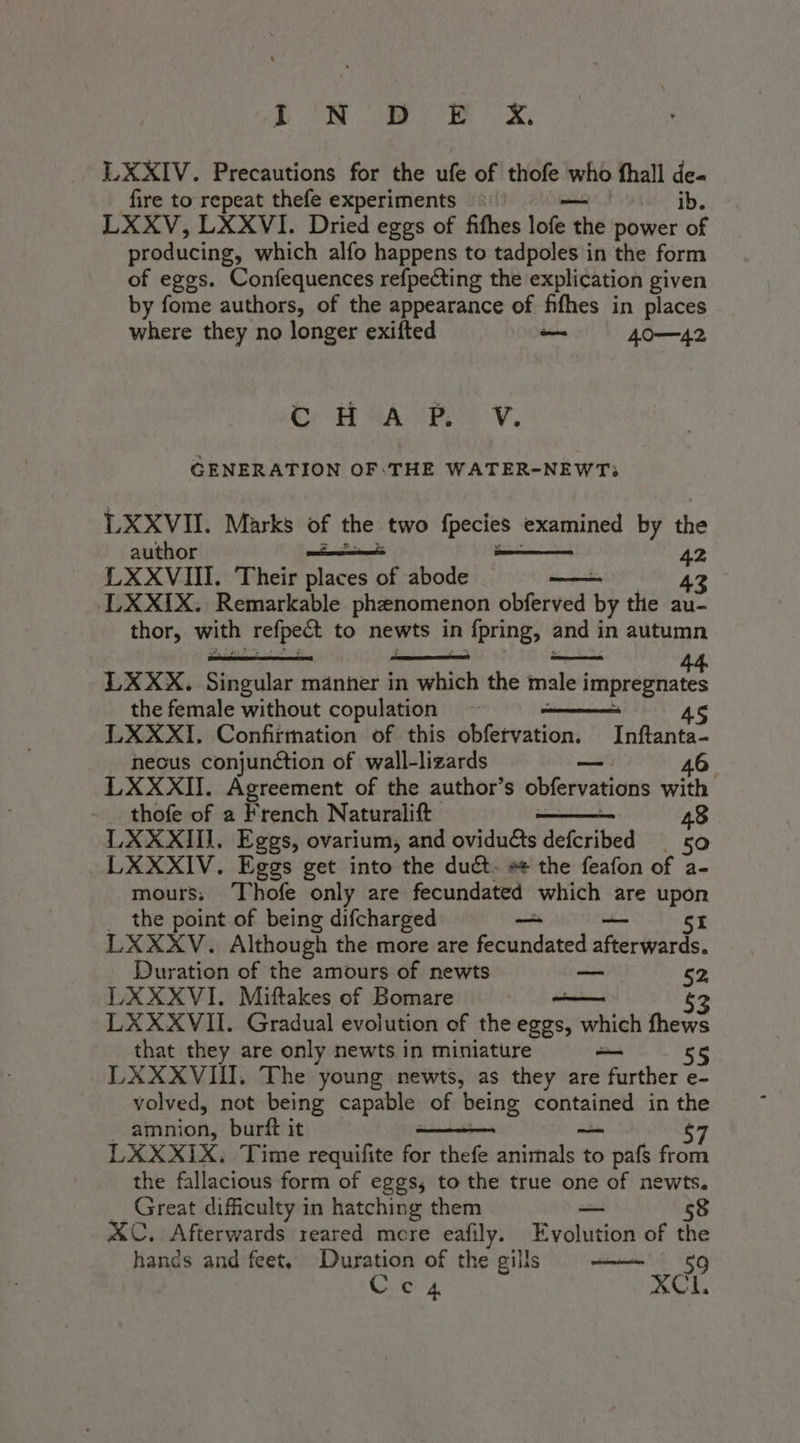 (Olio dc)» Gg e € LXXIV. Precautions for the ufe of thofe who fhall de- fire to repeat thefe experiments ib. LXXV, LXXVI. Dried eggs of fifhes lofe ti the power of producing, which alfo happens to tadpoles in the form of eggs. Confequences refpecting the explication given by fome authors, of the appearance of fifhes in places where they no longer exifted — 40-42 GENERATION OF.THE WATER-NEWT:; E XXVII. Marks of the two fpecies examined by the LXXVIII. Their places of abode 43 LXXIX. Remarkable phenomenon obferved re the au- thor, with refpect to newts in fpring, and in autumn LXXX. Singular manner in veal the male limprbiia a the female without copulation - 45 LXXXI. Confirmation of this obfetvation. Inftanta- neous conjunction of wall-lizards alt 46 LXXXII. Agreement of the author’s obfervations with _ thofe of a French Naturalift 48 LXXXII, Eggs, ovarium, and oviducts defcribed _ 50 LXXXIV. Eggs get into the duct. se the feafon of a- mours. Thofe only are fecundated which are upon the point of being difcharged — SI LXXXV. Although the more are fecundated atleriirdo. Duration of the amours of newts — 52, LXXXVI. Miftakes of Bomare — 53 LXXXVII. Gradual evolution of the eggs, which fhews that they are only newts in miniature — 55 LXXXVIII. The young newts, as they are further e- volved, not being capable of being a in the amnion, burft it $7 LXXXIX. Time requifite for thefe snictiatot to pafs from the fallacious form of eggs, to the true one of newts. _ Great difficulty in hatching them — 58 A&amp;C. Afterwards reared more eafily. Evolution of the hands and feet, Duration of the gills 59 Ceca SCL,