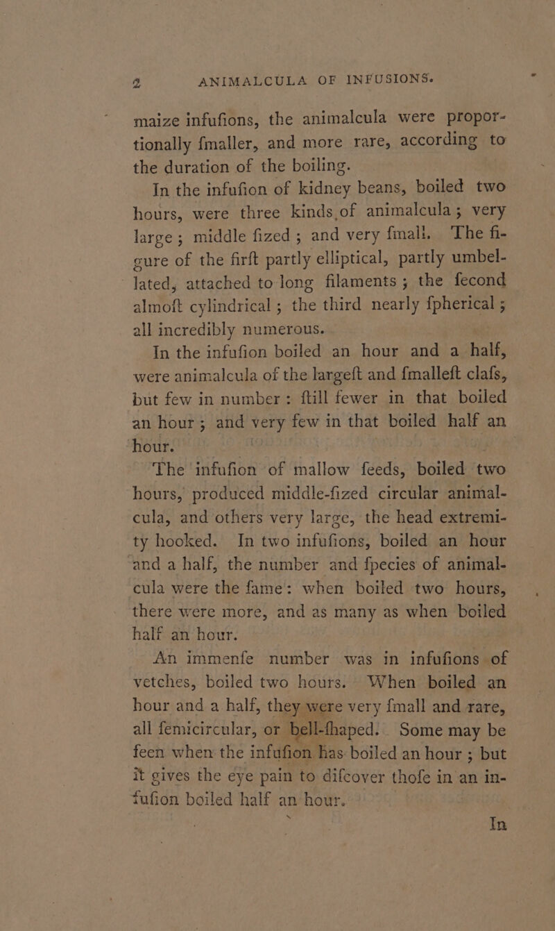 maize infufions, the animalcula were propor- tionally fmaller, and more rare, according to the duration of the boiling. In the infufion of kidney beans, boiled two hours, were three kinds,of animalcula; very large ; middle fized ; and very fmali. The fi- gure of the firft partly elliptical, partly umbel- lated, attached to long filaments; the fecond almoft cylindrical ; the third nearly {pherical ; all incredibly numerous. In the infufion boiled an hour and a half, were animalcula of the largeft and fmalleft clafs, but few in number: ftill fewer in that boiled an hour; and Meat few in that boiled half an hour. The infufion of mallow feeds, boiled two hours, produced middle-fized circular animal- cula, and others very large, the head extremi- ty hooked. In two infufions, boiled an hour ‘and a half, the number and fpecies of animal- cula were the fame: when boiled two hours, there were more, and as many as when boiled half an hour. An immenfe number was in infufions of vetches, boiled two hours. When boiled an hour and a half, they were very {mall and rare, all femicircular, or b ell-thaped. Some may be feen when the infufion has: boiled an hour ; but it gives the eye pain to difcover thofe in an in- fufion boiled half an hour. rs