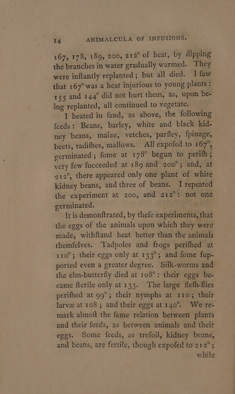 167, 178, 189, 200, 212° of heat, by dipping the branches in water gradually warmed. They were inftantly replanted ; but all died. I faw that 167° was a heat injurious to young plants : 155 and 144° did not hurt them, as, upon be- ing replanted, all continued to vegetate. I heated in fand, as above, the following feeds: Beans, barley, white and black kid- ney beans, maize, vetches, parfley, {pinage, beets, radifhes, mallows. All expofed to 167°, germinated ; fome at 178° begun to perith ; very few fucceeded at 189 and 200°; and, at 212°, there appeared only one plant of white kidney beans, and three of beans. I repeated the experiment at 200, and 212°: not oné germinated. | es {t is demonftrated, by thefe experiments, that the eggs of the animals upon which they were made, withftand heat better than the animals themfelves. ‘Tadpoles and frogs perifhed at 110°; their eggs only at 133°; and fome fup- ported even a greater degree. Silk-worms and the elm-butterfly died at 108°: their eggs be- came fterile only at 133. The large fleth-flies perifhed at 99°; their nymphs at 110; theif larvee at 108; and their eggs at 140°. We re- mark almoft the fame relation between plants and their feeds, as between animals and theif eggs. Some feeds, as trefoil, kidney beans, and beans, are fertile, though expofed to 212°; ; while