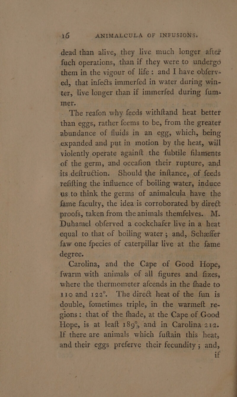 dead than alive, they live much longer after fuch operations, than if they were to undergo them in the vigour of life: and I have obferv- ed, that infe€ts immerfed in water during win- ter, live longer than if immerfed during fum- mer. oe _ The reafon why feeds withftand heat better than eggs, rather feems to be, from the greater abundance of fluids in an egg, which, being expanded and put in motion by the heat, will violently operate againft the fubtile filaments of the germ, and occafion their rupture, and its deftruCtion. Should the inftance, of feeds refifting the influence of boiling water, induce us to think the germs of animalcula have the fame faculty, the idea is corroborated by dire¢t proofs, taken from the animals themfelves. M. Duhamel obferved a cockchafer live in a heat equal to that of boiling water; and, Scheeffer faw one fpecies of caterpillar live at the famé degree. Carolina, and the Cape of Good Hope; ‘fwarm with animals of all figures and fizes, where the thermometer afcends in the fhade to 1190 and 122°. The direct heat of the fun is double, fometimes triple, in the warmeft re- gions: that of the fhade, at the Cape of Good Hope, is at leaft 189°, and in Carolina 202. If there are animals which fuftain this heat, and their eggs preferve their fecundity ; and, if