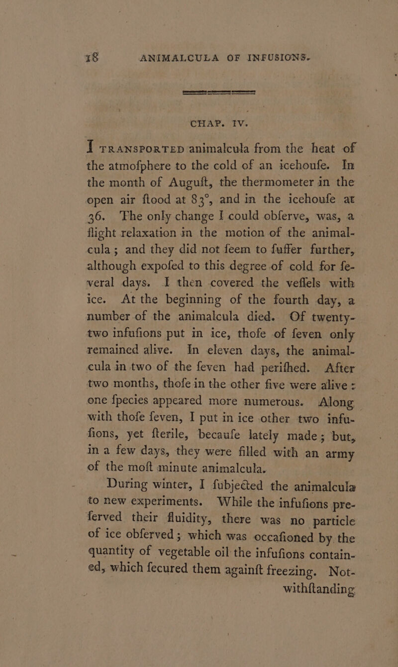 1 rransportep animalcula from the heat of the atmofphere to the cold of an icehoufe. In the month of Auguft, the thermometer in the open air flood at 83°, and in the icehoufe at 36. ‘Fhe only change I could obferve, was, a_ flight relaxation in the motion of the animal- cula; and they did not feem to fuffer further, although expofed to this degree of cold for fe- veral days. I then covered the veflels with ice. Atthe beginning of the fourth day, a number of the animalcula died. Of twenty- two infufions put in ice, thofe of feven only remained alive. In eleven days, the animal- cula in two of the feven had perifhed. After two months, thofe in the other five were alive - one {pecies appeared more numerous. Along — with thofe feven, I put in ice other two infu- fions, yet fterile, becaufe lately made; but, in a few days, they were filled with an army of the moft minute animalcula. During winter, I fubjected the animalcula to new experiments. While the infufions pre- ferved their fluidity, there was no particle of ice obferved ; which was occafioned by. the quantity of vegetable oil the infufions contain- ed, which fecured them againit freezing. Not- | with{tanding