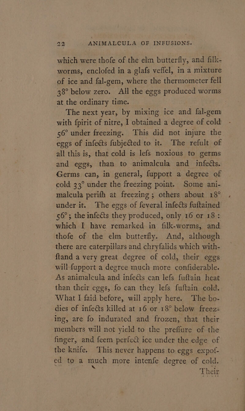 which were thofe of the elm butterfly, and filk- worms, enclofed in a glafs veffel, in a mixture of ice and fal-gem, where the thermometer fell 38° below zero. All the eggs produced worms at the ordinary time. | The next year, by mixing ice and fal-gem with fpirit of nitre, I obtained a degree of cold 56° under freezing. ‘This did not injure the eggs of infects fubjected to it. The refult of all this is, that cold is lefs noxious to germs and eggs, than to animalcula and infects. Germs can, in general, fupport a degree of cold 33° under the freezing point. Some ani- malcula perifh at freezing ; others about 18° under it. The eggs of feveral infects fuftained 56°; the infects they produced, only 16 or 18: which I have remarked in filk-worms, and thofe of the elm butterfly. And, although there are caterpillars and chryfalids which with- {tand a very great degree of cold, their eggs willfupport a degree much-more confiderable. As animalcula and infects can lefs fuftain heat than their eggs, fo can they lefs fuftain cold. What I faid before, will apply here. ‘The bo- dies of infects killed at 16 or 18° below freez:= ing, are fo indurated and frozen, that their members will not yield to the preffure of the finger, and feem perfect ice under the edge of the knife. This never happens to eggs expof- ed to a much more intenfe degree of cold. pe | Theis