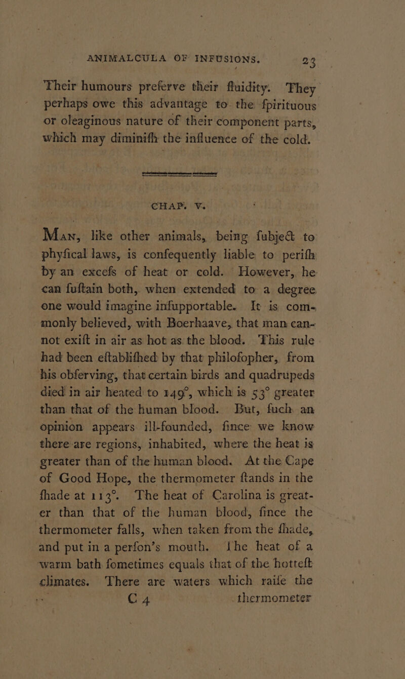 Their humours preferve their fluidity. They perhaps owe this advantage to. the fpirituous or oleaginous nature of their component parts, which may diminif the influence of the cold. | saladaticaretbrviphact tadeacasthainetseaet daldienteraeag CH A PY Ve Man, like other animals, being fubje&amp; to phyfical laws, is confequently liable to perith by an excefs of heat or cold. However, he can fuftain both, when extended to a degree one would imagine infupportable. It is com- monly believed, with Boerhaave, that man can- not exift in air as hot asthe blood. This rule had been eftablithed by that philofopher, from his obferving, that certain birds and quadrupeds died in air heated: to 149°, which is 53° greater than that of the human blood. But, fuch an opinion appears ill-founded, fince we know there are regions, inhabited, where the heat is greater than of the human blood. At the Cape of Good Hope, the thermometer ftands in the fhade at 113°. The heat of Carolina is great- er than that of the human blood, fince the thermometer falls, when taken from the fhade, and put in a perfon’s mouth. the heat of a warm bath fometimes equals that of the hotteft climates. There are waters which raife the . C4 thermometer