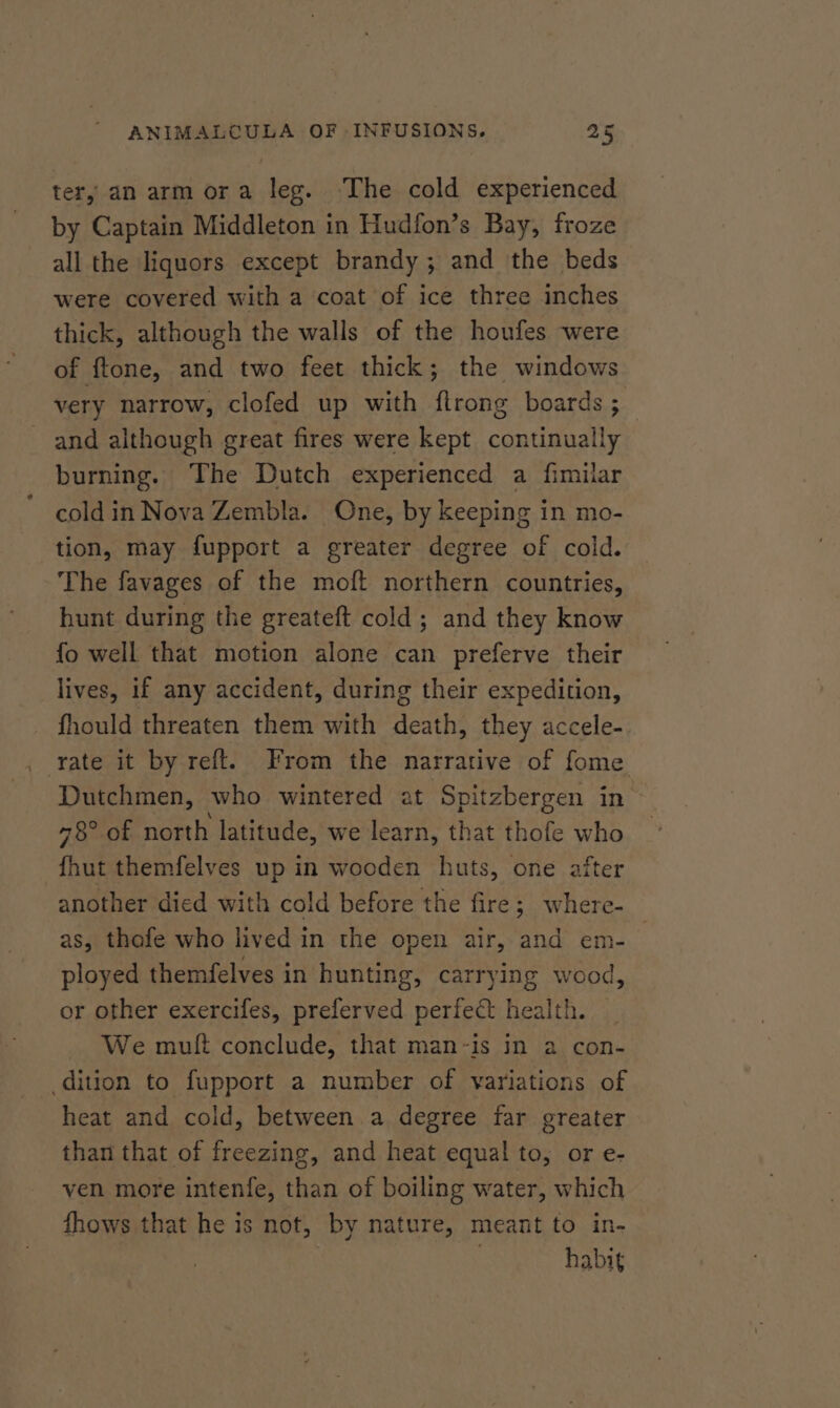 ter, an arm ora leg. The cold experienced by Captain Middleton in Hudfon’s Bay, froze all the liquors except brandy ; and the beds were covered with a coat of ice three inches thick, although the walls of the houfes were of ftone, and two feet thick; the windows very narrow, clofed up with flrong boards ; and although great fires were kept continually burning. The Dutch experienced a fimilar cold in Nova Zembla. One, by keeping in mo- tion, may fupport a greater degree of cold. The favages of the moft northern countries, hunt during the greateft cold; and they know fo well that motion alone can preferve their lives, if any accident, during their expedition, fhould threaten them with death, they accele- . rate it by reft. From the narrative of fome Dutchmen, who wintered at Spitzbergen in 78° of north latitude, we learn, that thofe who fhut themfelves up in wooden huts, one after another died with cold before the fire; where- as, thofe who lived in the open air, and em-_ ployed themfelves in hunting, carrying wood, or other exercifes, preferved perfect health. _ We mutt conclude, that man-is in a con- dition to fupport a number of variations of heat and cold, between a degree far greater than that of freezing, and heat equal to, or e- ven more intenfe, than of boiling water, which fhows that he is not, by nature, meant to in- : habit