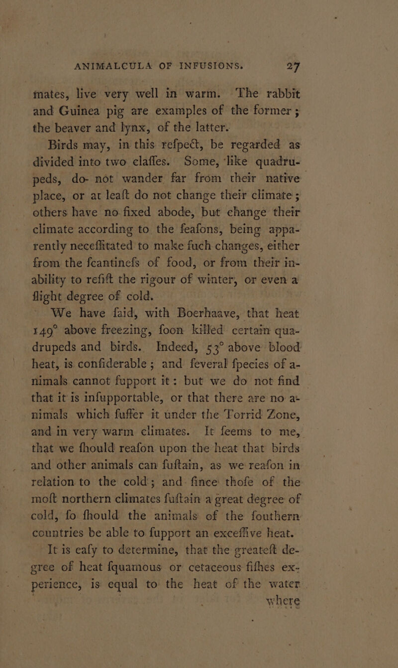 mates, live very well in warm. The rabbit and Guinea pig are examples of the former ; the beaver and lynx, of the latter. Birds may, in this refpect, be regarded as divided into two claffes. Some, ‘like quadru- peds, do- not wander far from their native place, or at leaft do not change their climate ; others have no fixed abode, but change their climate according to the feafons, being appa- rently necefhitated to make fuch changes, either from the fceantinefs of food, or from their in- ability to refift the rigour of winter, or even a flight degree of cold. We have faid, with Boerhaave, that heat 149° above freezing, foon killed certain qua- drupeds and birds. Indeed, 53° above blood heat, is confiderable ; and feveral fpecies of a- nimals cannot fupport it: but we do not find — that it is infupportable, or that there are no a+ nimals which fuffer it under the Torrid Zone, and in very warm climates. It feems to me, that we fhould reafon upon the heat that birds and other animals can fuftain, as we reafon in relation to the cold; and: fince thofe of the moft northern climates fuftain a great degree of cold, fo fhould the animals of the fouthern countries be able to fupport an exceffive heat. It is eafy to determine, that the greateit de- gree of heat fquamous or cetaceous fifhes ex- perience, is equal to the heat of the water | TRE to ns : where