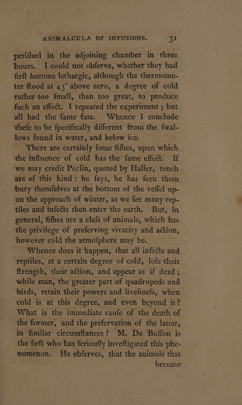 perifhed in the adjoining chamber in three hours. I could not obferve, whether they had firft become lethargic, although the thermome- ter ftood at 43° above zero, a degree of cold rather too fmall, than too great, to produce fuch an effe&amp;t. I repeated the experiment ; but - all had the fame fate. ‘Whence I conclude thefe to be fpecifically different from the {wal- lows found in water, and below ice. _ There are certainly fome fifhes, upon which the influence of cold thas the fame effe&amp;. If ‘we may credit Peclin, quoted by Haller, tench are of this kind: he fays, he has feen them bury themfelves at the bottom of the veffel up- on the approach of winter, as we fee many rep- tiles and mfeéts then enter the earth. But, in _ general, fifhes are a clafs of animals, which has the privilege of preferving vivacity and action, however cold the atmofphere may be. | Whence does it happen, that all infects and reptiles, at a certain degree of cold, lofe their _ ftrength, their ation, and appear as if dead ; while man, the greater part of quadrupeds and birds, retain their powers and livelinefs, when cold is at this degree, and even beyond it? What is the immediate caufe of the death of the former, and the prefervation of the latter, in fimilar circumftances? M. De Buffon is the firft who has ferioufly inveftigated this phe- momenon. He obferves, that the animals that become