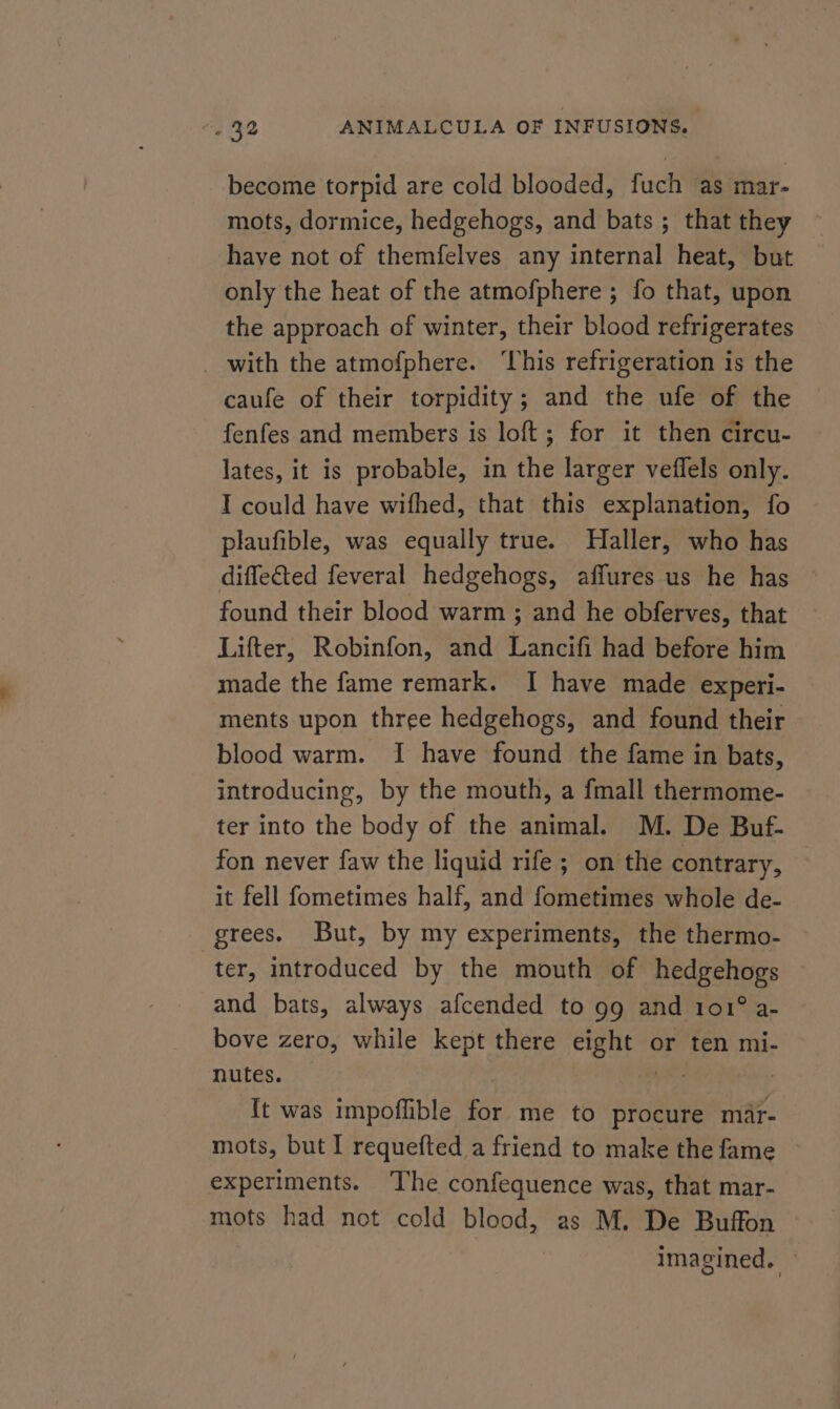 become torpid are cold blooded, fuch as mar- mots, dormice, hedgehogs, and bats ; that they have not of themfelves any internal heat, but only the heat of the atmofphere ; fo that, upon the approach of winter, their blood refrigerates _ with the atmofphere. ‘This refrigeration is the caufe of their torpidity; and the ufe of the fenfes and members is loft; for it then circu- lates, it is probable, in the larger veffels only. I could have wifhed, that this explanation, fo plaufible, was equally true. Haller, who has diffe€ted feveral hedgehogs, affures us he has found their blood warm ; and he obferves, that Lifter, Robinfon, and Lancifi had before him made the fame remark. I have made experi- ments upon three hedgehogs, and found their blood warm. I have found the fame in bats, introducing, by the mouth, a fmall thermome- ter into the body of the animal. M. De Buf- fon never faw the liquid rife; on the contrary, it fell fometimes half, and fometimes whole de- grees. But, by my experiments, the thermo- ter, introduced by the mouth of hedgehogs and bats, always afcended to 99 and 101° a- bove zero, while kept there eight or ten mi- nutes. ok | {t was impoflible for me to procure mar- mots, but I requefted a friend to make the fame © experiments. The confequence was, that mar- mots had not cold blood, as M. De Buffon imagined.