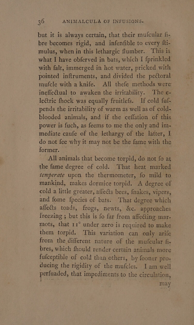 but it is always certain, that their mufcular fi- bre becomes rigid, and infenfible to every {ti- mulus, when in this lethargic flumber. This is what I have obferved in bats, which I fprinkled with falt, immerged in hot water, pricked with pointed inftruments, and divided the pectoral mufcle with a knife. All thefe methods were inefiectual to awaken the irritability. The e- le€tric fhock was equally fruitlefs. If cold fuf- pends the irritability of warm as well as of cold- blooded animals, and if the ceffation of this power is fuch, as feems to me the only and im- | mediate caufe of the lethargy of the latter, I do not fee why it may not be the fame with the former. — All animals that become torpid, do not fo at the fame degree of cold. That heat marked temperate upon the thermometer, fo mild to — mankind, makes dormice torpid. A degree of cold a little greater, affe@ts bees, fnakes, vipers, and fome fpecies of bats. That degree which affects toads, frogs, newts, &amp;c. approaches freezing ; ; but this is fo far from affeéting mar- mots, that 11° under zero is required to make them torpid. This variation can only arife from the different nature of the mufcular fi- bres, which fhould render certain animals more fufceptible of cold than others, by fooner pro- ducing the rigidity of the mufcles. Iam well perfuaded, that impedime nts to the clrewigton, : £ * seve