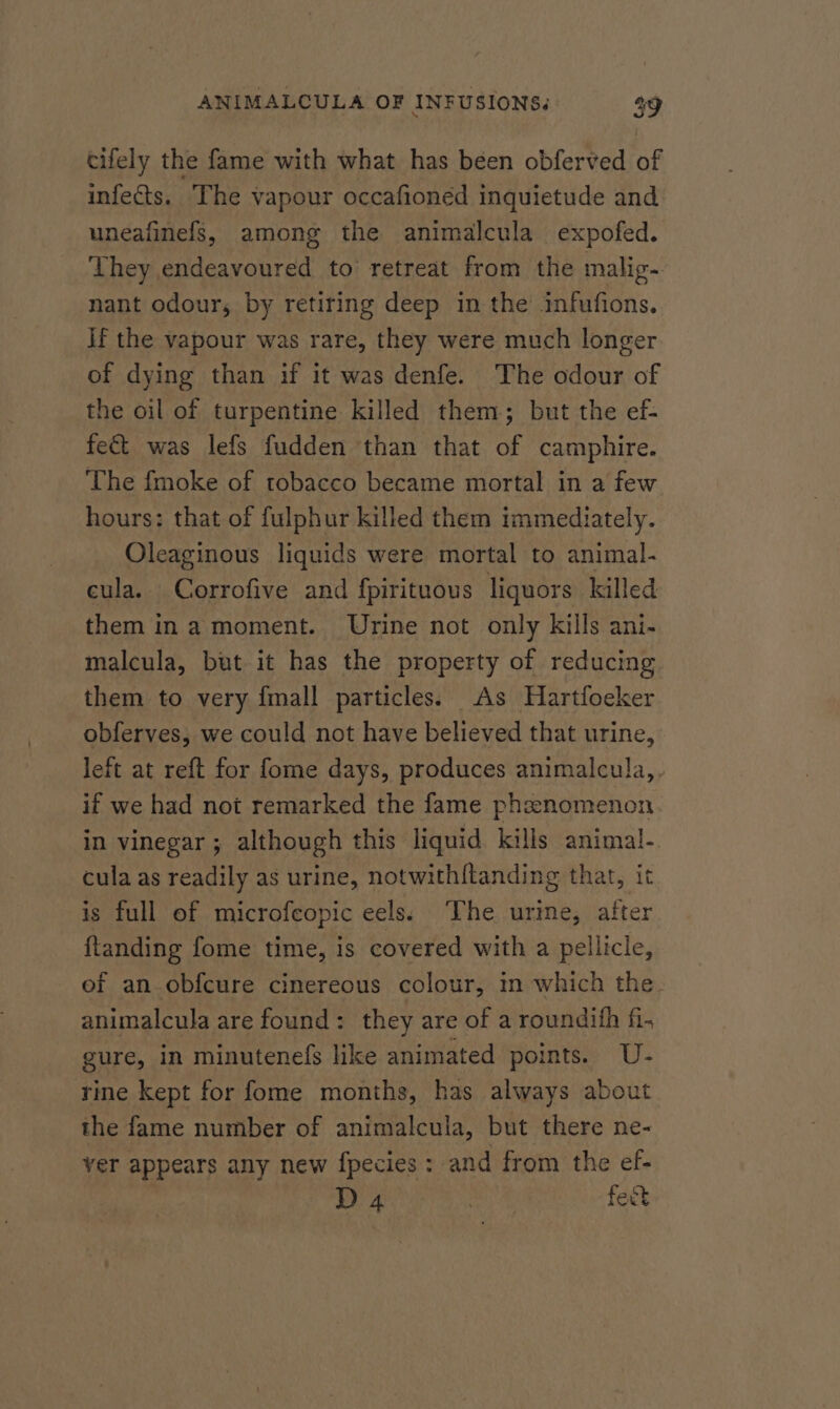 cifely the fame with what has been obferved of infects. The vapour occafioned inquietude and uneafinefs, among the animalcula expofed. They endeavoured to retreat from the malig- nant odour, by retiring deep in the infufions. If the vapour was rare, they were much longer of dying than if it was denfe. The odour of the oil of turpentine killed them; but the ef- fec&amp; was lefs fudden than that of camphire. The fmoke of tobacco became mortal in a few hours: that of fulphur killed them immediately. Oleaginous liquids were mortal to animal- cula. Corrofive and fpirituous liquors killed them ina moment. Urine not only kills ani- malcula, but it has the property of reducing them to very {mall particles; As Hartfoeker obferves, we could not have believed that urine, left at reft for fome days, produces animalcula,, if we had not remarked the fame phznomenon in vinegar; although this liquid kills animal- cula as readily as urine, notwith{tanding that, it is full of microfeopic eels: The urine, after {ftanding fome time, 1s covered with a pellicle, ef an obfcure cinereous colour, in which the animalcula are found: they are of a roundifh fi. gure, in minutenefs like animated points. U- rine kept for fome months, has always about the fame number of animalcula, but there ne- ver appears any new fpecies : and from the ef- D 4. : fect