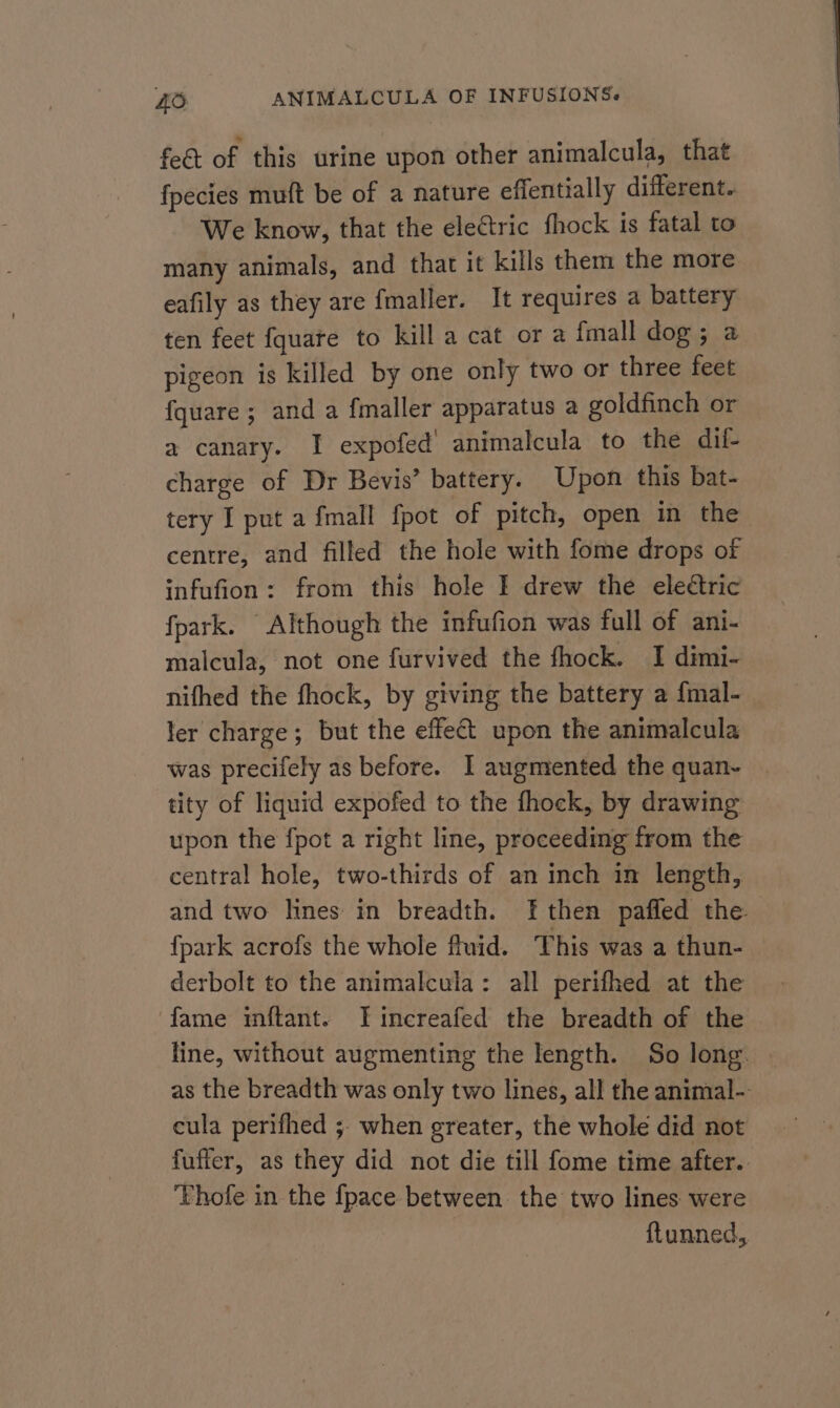 feét of this urine upon other animalcula, that fpecies muft be of a nature effentially different. We know, that the ele&amp;tric fhock is fatal to many animals, and that it kills them the more eafily as they are fmaller. It requires a battery ten feet fquare to kill a cat or a {mall dog; a pigeon is killed by one only two or three feet {quare ; and a fmaller apparatus a goldfinch or a canary. I expofed’ animalcula to the dif- charge of Dr Bevis’ battery. Upon this bat- tery I put a {mall fpot of pitch, open in the centre, and filled the hole with fome drops of infufion: from this hole I drew the eleétric fpark. Although the infufion was full of ani- malcula, not one furvived the fhock. I dimi- nifhed the fhock, by giving the battery a {mal- ler charge; but the effect upon the animalcula was precifely as before. I augmented the quan- tity of liquid expofed to the fhock, by drawing upon the fpot a right line, proceeding from the central hole, two-thirds of an inch in length, and two lines in breadth. [then pafled the {park acrofs the whole fluid. This was a thun- derbolt to the animalcula: all perifhed at the ‘fame inftant. Tincreafed the breadth of the line, without augmenting the length. So long. as the breadth was only two lines, all the animal- ceula perifhed ; when greater, the whole did not fuffer, as they did not die till fome time after. Vhofe in the {pace between the two lines were ftunned,