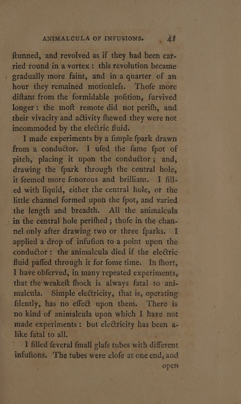 - ftunned, and revolved as if they had been car- ried round in a vortex: this revolution became gradually more faint, and in a quarter of an hour they remained motionlefs. Thofe more diftant from the formidable pofition, furvived longer: the moft remote did not perifh, and their vivacity and activity fhewed they were not incommoded by the ele€tric fluid. I made experiments by a fimple fpark drawn from a conduétor. I ufed the fame fpot of pitch, placing it upon the condudtor; and, drawing the fpark through the central hole, it féemed more fonorous and brilliant. I fll- ed with liquid, either the central hole, or the little channel formed upon the fpot, and varied the length and breadth. All the animalcula nel. only after drawing two or three fparks. I applied a drop of infufion to a point upon the conduétot: the animalcula died if the eleétric fluid paffed through it for fome time. In fhort, I have obferved, in many repeated experiments, that the weakeft fhock is always fatal to ani- malcula. Simple electricity, that is, operating filently, has no effeét upon them. There is no kind of animalcula upon which I have not made experiments : but electricity has been a- like fatal to all. . | | I filled feveral fmall glafs tubes with different open