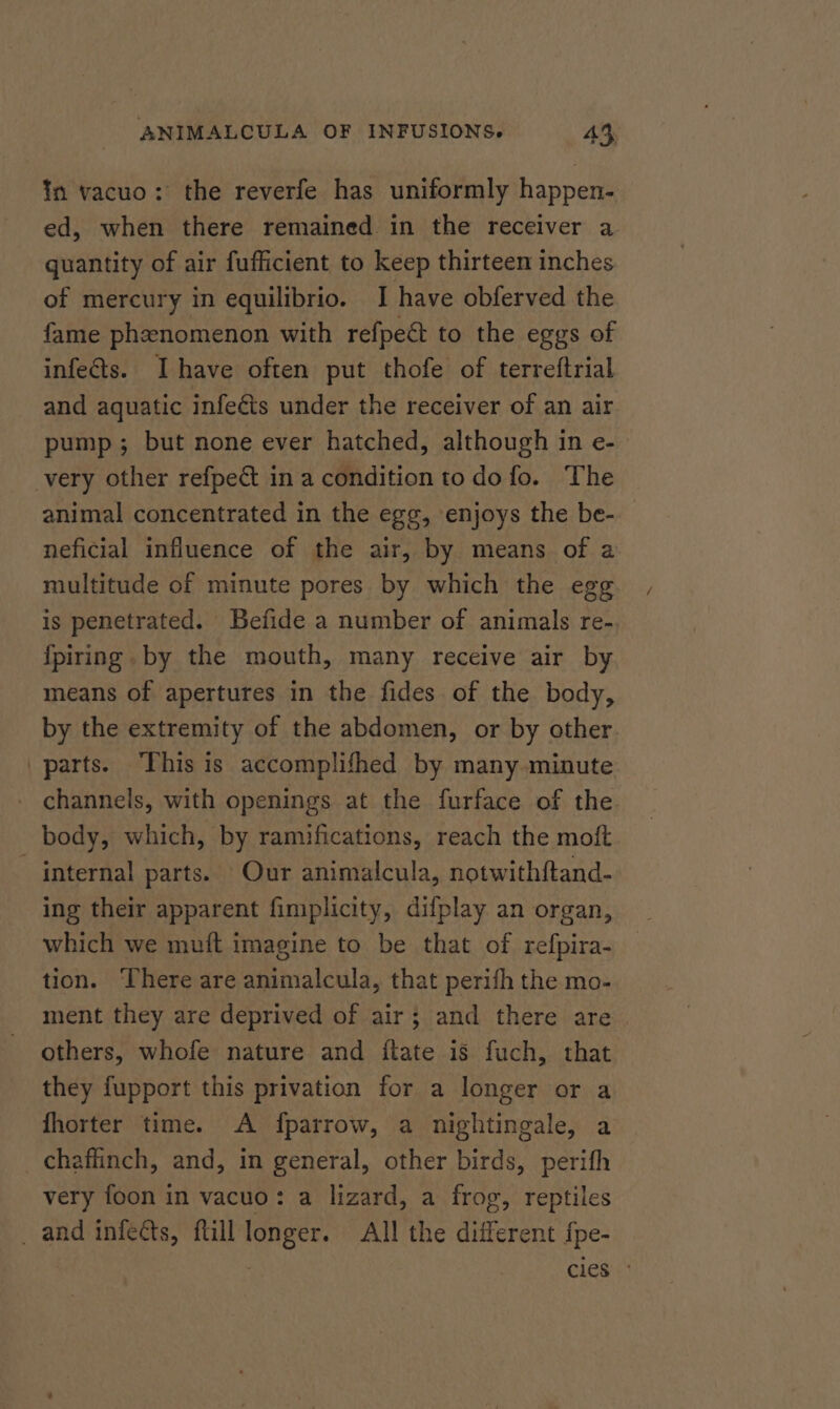 ¥n vacuo: the reverfe has uniformly happen- ed, when there remained in the receiver a quantity of air fufficient to keep thirteen inches of mercury in equilibrio. I have obferved the fame phenomenon with refpeé to the eggs of infeGs. Ihave often put thofe of terreftrial and aquatic infects under the receiver of an air pump; but none ever hatched, although in e- very other refpeét in a condition to do fo. The animal concentrated in the egg, enjoys the be- neficial influence of the air, by means of a multitude of minute pores by which the egg is penetrated. Befide a number of animals re- {fpiring. by the mouth, many receive air by means of apertures in the fides of the body, by the extremity of the abdomen, or by other parts. This is accomplifhed by many minute channels, with openings at the furface of the body, which, by ramifications, reach the moft - internal parts. Our animalcula, notwithftand- ing their apparent fimplicity, difplay an organ, which we muft imagine to be that of refpira- tion. There are animalcula, that perifh the mo- ment they are deprived of air; and there are others, whofe nature and itate is fuch, that they fupport this privation for a longer or a fhorter time. A fparrow, a nightingale, a chaflinch, and, in general, other birds, perith very foon in vacuo: a lizard, a frog, reptiles _ and infects, ftill longer. All the different fpe- | cies