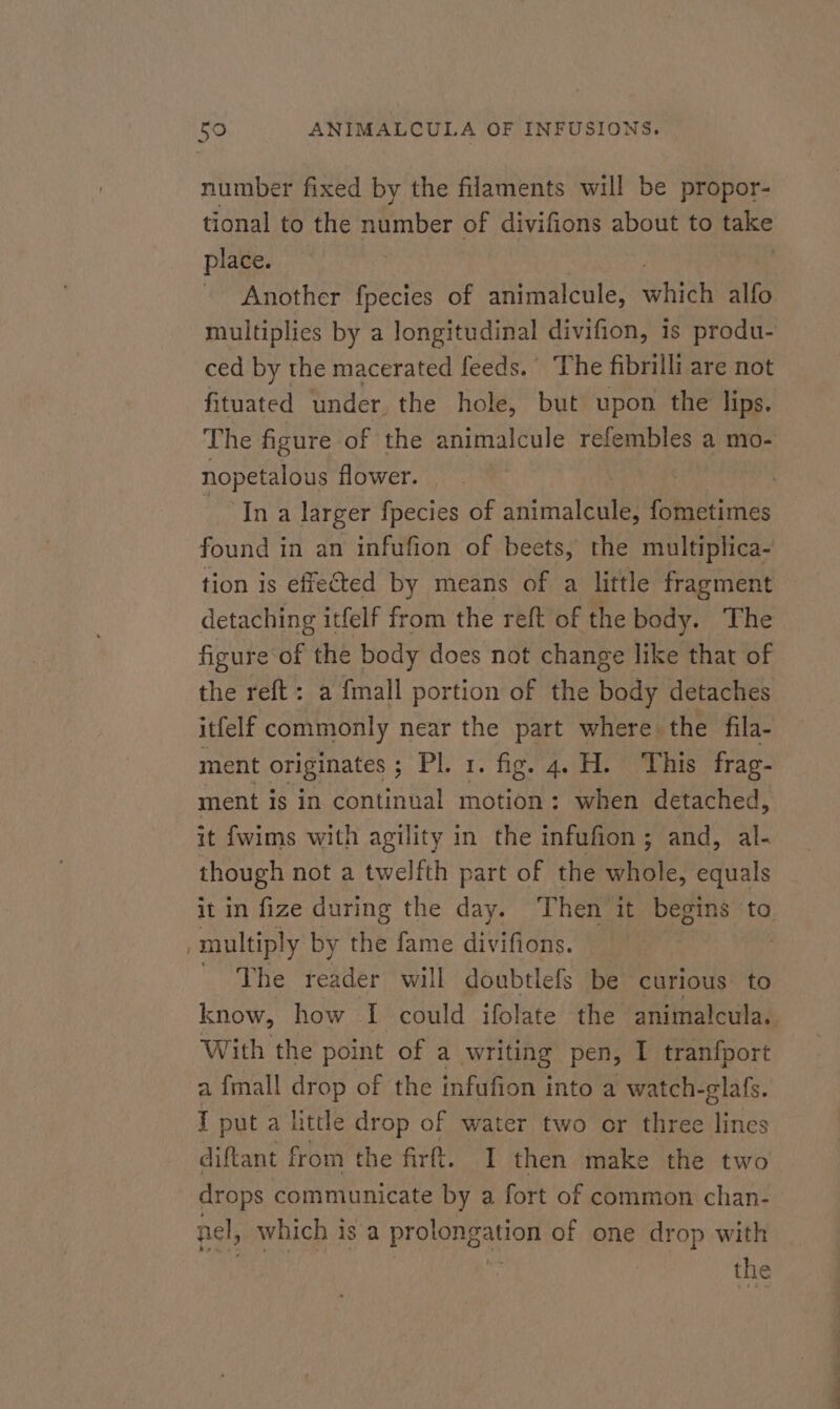 number fixed by the filaments will be propor- tional to the number of divifions about to cee place. Another fpecies of animalcule, eH alfo. multiplies by a longitudinal divifion, is produ- ced by the macerated feeds.’ The fibrilli are not fituated under, the hole, but upon the lips. The figure of the animalcule refembles a mo- nopetalous flower. | | Ina larger fpecies of animalcule, fometimes found in an infufion of beets, the multiplica- tion is effected by means of a little fragment detaching itfelf from the reft of the body. The figure of the body does not change like that of the reft: a fmall portion of the body detaches itfelf commonly near the part where the fila- ment originates ; Fi od Fe ep ey S y B frag- ment is in continual motion: when detached, it fwims with agility in the infufion ; and, al- though not a twelfth part of the whole, equals it in fize during the day. ‘Then it begins ta multiply by the fame divifions. _ The reader will doubtlefs be curious to know, how I could ifolate the animalcula.. With the point of a writing pen, I tranfport a {mall drop of the infufion into a watch-glafs. I put a little drop of water two or three lines diftant from the firt. I then make the two drops communicate by a fort of common chan- nel, which is a prolongation of one drop with | the